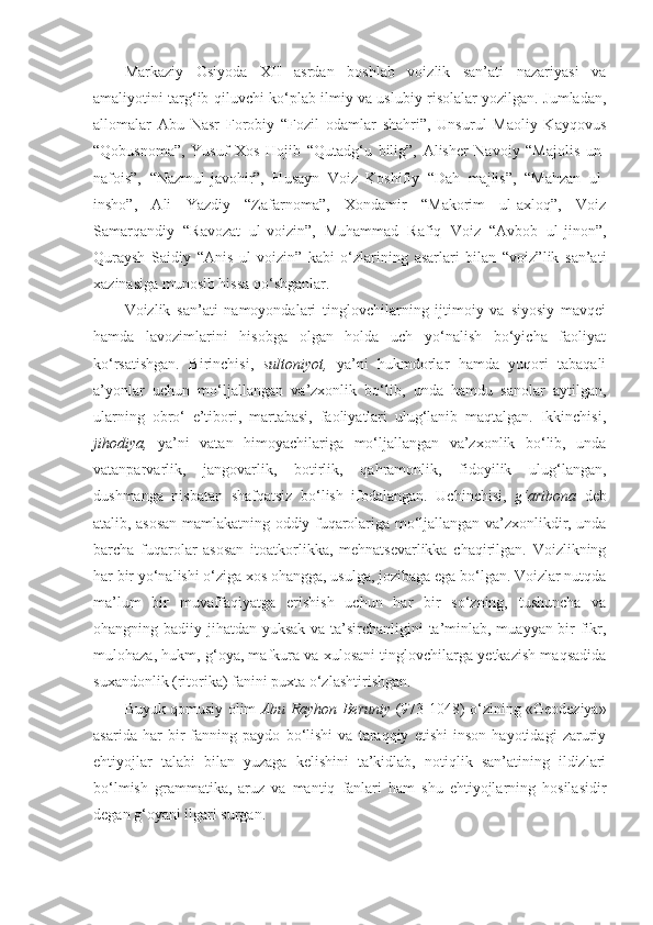 Markaziy   Osiyoda   XII   asrdan   boshlab   voizlik   san’ati   nazariyasi   va
amaliyotini targ‘ib qiluvchi ko‘plab ilmiy va uslubiy risolalar yozilgan. Jumladan,
allomalar   Abu   Nasr   Forobiy   “Fozil   odamlar   shahri”,   Unsurul   Maoliy   Kayqovus
“Qobusnoma”,   Yusuf   Xos   Hojib   “Qutadg‘u   bilig”,   Alisher   Navoiy   “Majolis   un-
nafois”,   “Nazmul-javohir”,   Husayn   Voiz   Koshifiy   “Dah   majlis”,   “Mahzan   ul-
insho”,   Ali   Yazdiy   “Zafarnoma”,   Xondamir   “Makorim   ul-axloq”,   Voiz
Samarqandiy   “Ravozat   ul-voizin”,   Muhammad   Rafiq   Voiz   “Avbob   ul-jinon”,
Quraysh   Saidiy   “Anis   ul-voizin”   kabi   o‘zlarining   asarlari   bilan   “voiz”lik   san’ati
xazinasiga munosib hissa qo‘shganlar. 
Voizlik   san’ati   namoyondalari   tinglovchilarning   ijtimoiy   va   siyosiy   mavqei
hamda   lavozimlarini   hisobga   olgan   holda   uch   yo‘nalish   bo‘yicha   faoliyat
ko‘rsatishgan.   Birinchisi,   sultoniyot,   ya’ni   hukmdorlar   hamda   yuqori   tabaqali
a’yonlar   uchun   mo‘ljallangan   va’zxonlik   bo‘lib,   unda   hamdu   sanolar   aytilgan,
ularning   obro‘   e’tibori,   martabasi,   faoliyatlari   ulug‘lanib   maqtalgan.   Ikkinchisi,
jihodiya,   ya’ni   vatan   himoyachilariga   mo‘ljallangan   va’zxonlik   bo‘lib,   unda
vatanparvarlik,   jangovarlik,   botirlik,   qahramonlik,   fidoyilik   ulug‘langan,
dushmanga   nisbatan   shafqatsiz   bo‘lish   ifodalangan.   Uchinchisi,   g‘aribona   deb
atalib, asosan mamlakatning oddiy fuqarolariga mo‘ljallangan va’zxonlikdir, unda
barcha   fuqarolar   asosan   itoatkorlikka,   mehnatsevarlikka   chaqirilgan.   Voizlikning
har bir yo‘nalishi o‘ziga xos ohangga, usulga, jozibaga ega bo‘lgan. Voizlar nutqda
ma’lum   bir   muvaffaqiyatga   erishish   uchun   har   bir   so‘zning,   tushuncha   va
ohangning badiiy jihatdan yuksak va ta’sirchanligini  ta’minlab, muayyan bir fikr,
mulohaza, hukm, g‘oya, mafkura va xulosani tinglovchilarga yetkazish maqsadida
suxandonlik (ritorika) fanini puxta o‘zlashtirishgan. 
Buyuk qomusiy olim   Abu Rayhon Beruniy   (973-1048) o‘zining «Geodeziya»
asarida   har   bir   fanning   paydo   bo‘lishi   va   taraqqiy   etishi   inson   hayotidagi   zaruriy
ehtiyojlar   talabi   bilan   yuzaga   kelishini   ta’kidlab,   notiqlik   san’atining   ildizlari
bo‘lmish   grammatika,   aruz   va   mantiq   fanlari   ham   shu   ehtiyojlarning   hosilasidir
degan g‘oyani ilgari surgan.  