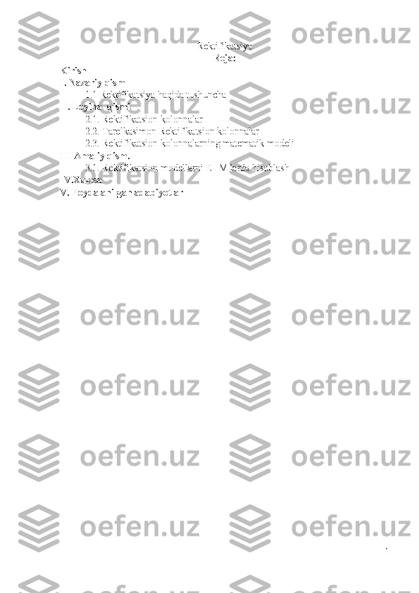 Rektifikatsiya 
Reja:
Kirish
I. Nazariy qism
1.1 Rektifikatsiya haqida tushuncha
II. Loyiha  qismi
2.1. Rektifikatsion kolonnalar
2.2. Tarelkasimon Rektifikatsion kolonnalar
2.3. Rektifikatsion kolonnalarning matematik modeli
III Amaliy qism. 
3.1. Rektifikatsion modellarni EHM larda hisoblash
IV.Xulosa
V. Foydalanilgan adabiyotlar
1 