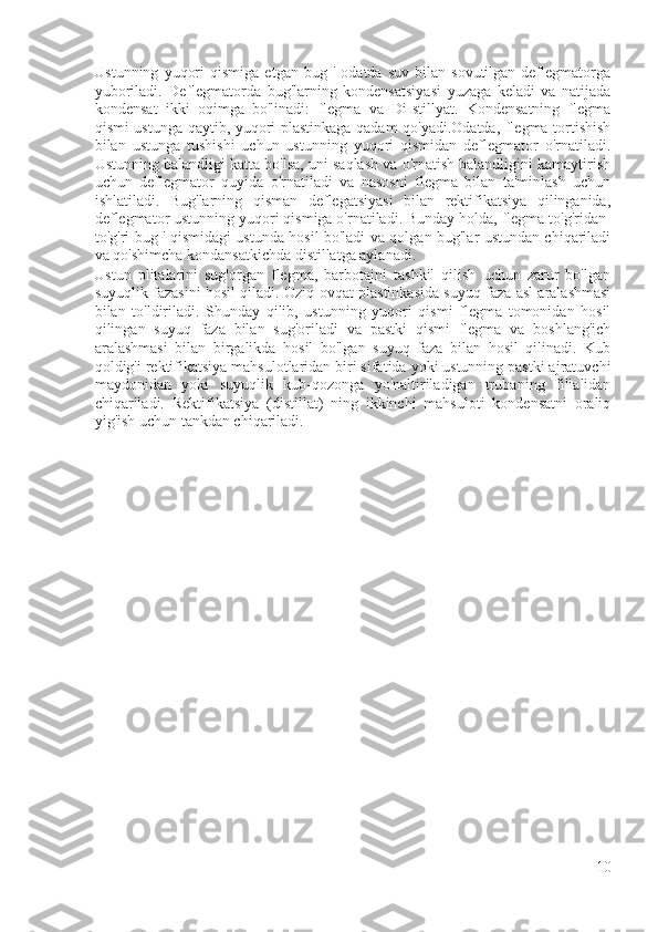 Ustunning   yuqori   qismiga   etgan  bug   '   odatda  suv   bilan   sovutilgan   deflegmatorga
yuboriladi.   Deflegmatorda   bug'larning   kondensatsiyasi   yuzaga   keladi   va   natijada
kondensat   ikki   oqimga   bo'linadi:   flegma   va   Di-stillyat.   Kondensatning   flegma
qismi ustunga qaytib, yuqori plastinkaga qadam qo'yadi.Odatda, flegma tortishish
bilan   ustunga   tushishi   uchun   ustunning   yuqori   qismidan   deflegmator   o'rnatiladi.
Ustunning balandligi katta bo'lsa, uni saqlash va o'rnatish balandligini kamaytirish
uchun   deflegmator   quyida   o'rnatiladi   va   nasosni   flegma   bilan   ta'minlash   uchun
ishlatiladi.   Bug'larning   qisman   deflegatsiyasi   bilan   rektifikatsiya   qilinganida,
deflegmator ustunning yuqori qismiga o'rnatiladi. Bunday holda, flegma to'g'ridan-
to'g'ri bug ' qismidagi ustunda hosil bo'ladi va qolgan bug'lar ustundan chiqariladi
va qo'shimcha kondansatkichda distillatga aylanadi.
Ustun   plitalarini   sug'organ   flegma,   barbotajni   tashkil   qilish   uchun   zarur   bo'lgan
suyuqlik fazasini hosil qiladi. Oziq-ovqat plastinkasida suyuq faza asl aralashmasi
bilan   to'ldiriladi.   Shunday   qilib,   ustunning   yuqori   qismi   flegma   tomonidan   hosil
qilingan   suyuq   faza   bilan   sug'oriladi   va   pastki   qismi   flegma   va   boshlang'ich
aralashmasi   bilan   birgalikda   hosil   bo'lgan   suyuq   faza   bilan   hosil   qilinadi.   Kub
qoldig'i rektifikatsiya mahsulotlaridan biri sifatida yoki ustunning pastki ajratuvchi
maydonidan   yoki   suyuqlik   kub-qozonga   yo'naltiriladigan   trubaning   filialidan
chiqariladi.   Rektifikatsiya   (distillat)   ning   ikkinchi   mahsuloti   kondensatni   oraliq
yig'ish uchun tankdan chiqariladi.
10 