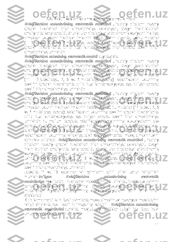 2.3. Rektifikatsion kolonnalarning matematik modeli
Rektifikatsion   ustunlarining   matematik   modellari   ,   haqiqiy   plitalarni   nazariy
ajratish   bosqichlari   bilan   almashtirishga   asoslangan,   dizayn   hisob-kitoblari
amaliyotida keng tarqaldi, chunki ular plitalardagi gidrodinamik vaziyatni hisobga
olmasdan   ustunlarni   hisoblash   imkonini   beradi.   Aslini   olganda,   ushbu   modellar
(III-2-jadval,   3,   5   va   6-modellarga   qarang)   Rektifikatsion   ustunining   tavsifini
ajratish   bosqichlarida   to'liq   bug   'kondensatsiyasi   bilan   apparat   tavsifi   bilan
almashtirishga urinishdir.   
Rektifikatsion ustunining matematik modeli   quyidagicha. 
Rektifikatsion   ustunlarining   matematik   modellari   ,   haqiqiy   plitalarni   nazariy
ajratish   bosqichlari   bilan   almashtirishga   asoslangan,   dizayn   hisob-kitoblari
amaliyotida keng tarqaldi, chunki ular plitalardagi gidrodinamik vaziyatni hisobga
olmasdan   ustunlarni   hisoblash   imkonini   beradi.   Aslini   olganda,   ushbu   modellar
(P1   -   2-jadvallarga,   3,   5   va   6-modellarga   qarang)   Rektifikatsion   ustunining
tavsifini   ajratish   bosqichlarida   to'liq   bug   'kondensatsiyasiga   ega   bo'lgan   apparat
tavsifi bilan almashtirishga urinishdir.   
Rektifikatsion   ustunlarining   matematik   modellari   ,   haqiqiy   plitalarni   nazariy
ajratish   bosqichlari   bilan   almashtirishga   asoslangan,   dizayn   hisob-kitoblari
amaliyotida keng tarqaldi, chunki ular plitalardagi gidrodinamik vaziyatni hisobga
olmasdan  ustunni   hisoblash   imkonini  beradi.   Aslida,  bu  modellar  (14-jadval,  3,  5
va   6-modellarga   qarang)   Rektifikatsion   ustunining   tavsifini   ajratish   bosqichlarida
to'liq   bug   'kondensatsiyasiga   ega   bo'lgan   apparat   tavsifi   bilan   almashtirishga
urinishdir.   Bu   ma'lum   darajada   rektifikatsiya   jarayonining   xususiyatlarini   aks
ettiradi,  chunki  har  xil  haroratga   ega  bo'lgan  bug  'va   suyuqlik  fazalarining  o'zaro
ta'siri   kondensatsiya   hodisalari   bilan   birga   keladi.   Biroq,   bu   almashtirish,   asosan,
Rektifikatsion ustunining ishlashiga  ta'sir  qiladigan interfaal  massa  almashinuvini
e'tiborsiz   qoldiradi.   Rektifikatsion   ustunlarining   matematik   modellari   ,   haqiqiy
plitalarni   nazariy   ajratish   bosqichlari   bilan   almashtirishga   asoslangan,   dizayn
hisob-kitoblari   amaliyotida   keng   tarqaldi,   chunki   ular   plitalardagi   gidrodinamik
vaziyatni   hisobga   olmasdan   ustunlarni   hisoblash   imkonini   beradi.   Aslini   olganda,
ushbu   modellar   (III-2-jadval,   3,   5   va   6-modellarga   qarang)   Rektifikatsion
ustunining tavsifini ajratish bosqichlarida to'liq bug 'kondensatsiyasi bilan apparat
tavsifi bilan almashtirishga urinishdir. 
Jadvalda.   14   va   15   statsionar   ish   rejimlarini   tahlil   qilish   uchun   ishlatilishi
mumkin   bo'lgan   Rektifikatsion   ustunlarining   matematik
modellariga   misollardir .   Boshqarish masalalarini hal qilishda, boshqaruv tizimini
tanlashda   asosiy   rolni   jarayonning   dinamik   xususiyatlari   o'ynasa,   ushbu
modellardan   foydalanish   jarayonning   statik   xususiyatlarini   tahlil   qilish   bilan
cheklanadi. 
Ko'p komponentli ko'p fazali tizimlarda massa almashinuvi nazariyasi masalalarini
ishlab   chiqishda   pas   -   etarli   bo'lmaganligi   sababli       Rektifikatsion  ustunlarining
matematik   modellarini   qurishda   mavjud   qiyinchiliklar   tufayli   biz   faqat   ba'zi
umumiy modellarni ko'rib chiqamiz.  
11 