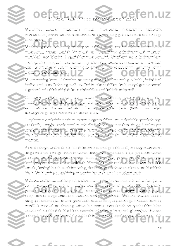 3.1. Rektifikatsion modellarni EHM larda hisoblash
Ma'lumki,   tuzatish   matematik   modeli   muvozanat   nisbatlarini,   parozidik
muvozanatni, massa uzatish kinetikasini va oqimlarning gidrodinamikasini hisobga
olish kerak.
Modelning  asosi  ustunning  moddiy  va issiqlik  muvozanati  hisoblanadi.  Parozidik
muvozanat,   massa   uzatish   kinetikasi   va   oqimlarning   gidrodinamikasi   mustaqil
murakkab   vazifalardir.   O'zgarishlar   muvozanatini,   kinetikani   va   gidrodinamikani
hisobga   olishning   turli   usullaridan   foydalanish   muvozanat   nisbatlarida   individual
koeffitsientlar yoki qaramliklarning o'zgarishiga olib keladi, ammo umumiy echim
algoritmini o'zgartirmaydi.
Muammoning katta o'lchamlari va uning chiziqli bo'lmaganligi sababli, individual
hodisalarni   tavsiflashning   turli   usullarida   o'xshashlikni   kafolatlaydigan   universal
algoritmlarni ishlab chiqish katta qiyinchiliklarni keltirib chiqaradi.
Ommaviy   almashinadigan   qurilmalarni   hisoblashning   asosiy   qiyinchiliklari
moddiy va issiqlik balanslari tenglamalari tizimlarini hal qilishning o'xshashligini
ta'minlashdir.   Bundan   tashqari,   bu   qiyinchiliklar   juda   yaxshi   bo'lmagan
xususiyatlarga ega aralashmalar uchun ortadi.
Tenglama tizimlarining echimi qaram o'zgaruvchilar uchun dastlabki yondashuvga
asoslanib,   iterativ   tarzda   amalga   oshiriladi.   Ushbu   yondashuv   chiziqli   bo'lmagan
tenglamalar tizimlarini hal qilishning barcha usullariga xosdir. Tuzatish jarayonini
hisoblashning   barcha   usullari   ikki   guruhga   bo'linishi   mumkin:   plastinka   va
matritsa.
Potarelochnyh usullarda hisoblash ketma-ket amalga oshiriladi, moddiy muvozanat
tenglamalarini amalga oshirish uchun tekshirish tomonidan ta'qib plastinka uchun
plastinka   bir   kub   yoki   deflegmator   bilan   boshlangan,   yoki   elektr   ta'minoti   joyda
konjugasyon   sharoitlarini   tekshirish   bilan   elektr   plastinka   uchun   ustun   har   ikki
uchida; keyingi hisob-kitobdan so'ng, dastlabki yondashuv aniqlanadi va hisoblash
hisob-kitoblarning tugashining mezonini bajarishdan oldin takrorlanadi.
Matritsa usullarida boshlang'ich aralashmaning har bir komponenti uchun tenglama
tizimi   yoziladi   va   eritma   matritsa   usullari   bilan   amalga   oshiriladi.   Dastlabki
yondashuv   o'zboshimchalik   bilan   tanlanganligi   sababli,   keyingi   operatsiyadan
so'ng   kerakli   o'zgaruvchilarni   tuzatish   amalga   oshiriladi.   Matritsa   usullari   tobora
keng qo'llanilmoqda, chunki yaxlitlash xatolarining to'planishiga nisbatan kamroq
moyillik   mavjud   va   shuning   uchun   bir   nechta   ovqatlanish   va   yonboshlar   bilan
ustunlarni hisoblashda hisoblash sxemalarining katta barqarorligi mavjud. Bundan
tashqari,   ustunlar   majmuasini   hisoblashda   tizimning   topologiyasi   muammosi   olib
13 