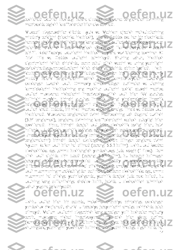 tashlanadi   ustunlar   orasidagi   barcha   aloqalar   muvozanat   tenglamalari   tizimining
matritsasida tegishli koeffitsientlar bilan aks ettiriladi.
Mustaqil   o'zgaruvchilar   sifatida   Lyuis   va   Mathison   ajratish   mahsulotlarining
miqdoriy   tarkibini   (plastinka   hisoblash),   Tile   va   Geddes   esa   har   bir   plastinkada
haroratni olishni taklif qilishdi. Eng keng tarqalgan usullari deb nomlanuvchi ustun
balandligi   tiklanish   nuqtasi   belgilash   asoslangan   "konsentrasiyalari   mustaqil
ta'rifi".   Rektifikatsiya   ustunlarini   hisoblash   bo'yicha   vazifalarning   taxminan   80
foizi   Tile   va   Geddes   usullarini   ta'minlaydi.   Shuning   uchun,   hisoblash
algoritmlarini   ishlab   chiqishda,   qaror   qabul   qilish   vaqtini   va   uning   yaqinligini
tezlashtiradigan   protseduralarni   ishlab   chiqishga   alohida   e'tibor   beriladi.   Hisob-
kitoblar   amaliyotida   keng   qo'llaniladigan   usullardan   biri   0-ustunning   umumiy
moddiy   balansi   tenglamalarini   echish   asosida   kompozitsiyalarni   tuzatishga
asoslangan   tuzatish   usuli.   Ommaviy   almashinadigan   qurilmalar   va   ularning
komplekslarini   hisoblashning   eng   mashhur   usullarini   tashkil   etuvchi   matritsa
usullari   muvozanat   nisbatlarini   linearizatsiya   qilish   usuli   bilan   ikki   guruhga
bo'linishi   mumkin.   Birinchi   guruhga   lineerlik   oldingi   yinelemelerden   lineerlik
belgilaydigan   parametrlarning   raqamli   qiymatlaridan   foydalanish   orqali   erishish
usullari kiradi. Odatda, bir misol matritsa shaklida amalga Thiele va Geddes usuli
hisoblanadi.   Muvozanat   tenglamalari   tizimi   matritsasining   uch   diagonal   tuzilishi
(5.34   tenglamasi),   tenglama   tizimining   koeffitsientlarini   saqlash   qulayligi   bilan
tavsiflanadi.   Biroq,   birinchi   darajali   usul   bilan   o'xshashlik   tezligi   bilan,   ba'zi
hollarda   u   juda   sekin   yaqinlik   tezligiga   ega   yoki   hech   qanday   yechim   topmaydi.
Linearizatsiyaning yana bir usuli-Teylorning bir qatoridagi funktsiyani (muvozanat
tenglamalarini)   birinchi   darajali   a'zolarga   ajratishdir.   Olingan   tenglama   tizimi
Nyuton-Rafson usuli bilan hal qilinadi (qarang: 5.5.2-bo'lim). Ushbu usul kvadrat
o'xshashlikka   ega   ,ammo   boshlang'ich   yondashuvga   juda   sezgir   (1-ilova).   Dam
olish   usuli   alohida   o'rin   tutadi   (qarang:   5.5.4-bo'lim),   bu   barqaror   bo'lmagan
jarayonni   hisoblash   barqaror   holat   uchun   moddiy   muvozanatning   oddiy
differensial  tenglamalari tizimini hal  qilish natijasida amalga oshiriladi. Yengillik
usuli muammoning murakkabligidan qat'i nazar, barqaror o'xshashlikka ega, ammo
muammoni   hal   qilishga   yaqinlashganda,   yaqinlik   darajasi   juda   past   bo'ladi,   bu
usulning   keng   qo'llanilishiga   cheklov   bo'lib,   ba'zida   u   o'xshashlikni   ta'minlash
uchun yagona imkoniyatdir.
Ushbu   usullar   bilan   bir   qatorda,   maksimal   entropiya   printsipiga   asoslangan
yondashuv   rivojlanadi,   chunki   u   iteratsiya   jarayonlarini   amalga   oshirishda   talab
qilmaydi.   Ma'lum   usullarini   o'zgartirish   keng   tarqalgan   yo'li   boshqalar   majburiy
tartib,   muvozanat   nisbati   linearizasyonu   joriy   etish   bilan   aloqa   qurilma
(samaradorligi   plitalar),   yon   fotoalbomlarda   va   qayta   bilan   ustunlar   hisoblash,
shuningdek,   yaqinligini   yaxshilash   bo'linishi   qobiliyatini   hisobga   olgan   holda   hal
14 