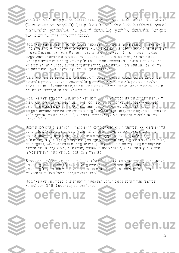 vazifalar   sinf   kengaytirish   hisoblanadi   boshqa   yo'l   olish   uchun   turli   usullar
(linearization   va   yengillik)   ijobiy   fazilatlarini   birlashtirish   hisoblanadi   yaxshi
boshlang'ich   yondashuv,   bu   yuqori   darajadagi   yaqinlik   darajasida   kengroq
vazifalarni hal qilish imkonini beradi.
Rektifikatsiya ustunlarini kompyuterda hisoblash texnikasi ajratish jarayonini tavsiflovchi 
tenglamalar tizimini echishning matematik usullariga asoslangan.   Nochiziqli tenglamalar
Tille va Geddes yoki Lyuis-Matteson usullari bilan yechiladi.   Birinchi holda, mustaqil 
o'zgaruvchilar barcha plitalardagi haroratlar va materiallar oqimlari, ikkinchi holda, 
tarkibiy qismlardan birining umumiy tarkibi.   Tille va Geddes usuli hisob-kitoblarda eng 
ko'p qo'llanilishini topdi, bunda tenglamalarning yaqinlashuvi iteratsiya usuliga (ketma-
ket yaqinlashish usuli) yoki Nyuton usuliga asoslanadi.
Nazariy plitalarga asoslangan matematik modeldan foydalanganda, plitalarda berilgan 
harorat qiymatlari uchun muvozanat tenglamalari tizimi kompozitsiyalarga nisbatan 
chiziqli bo'ladi.   Bunday holda, chiziqli tenglamalar tizimini echish uchun matritsa usullari 
qo'llaniladi, so'ngra harorat taqsimotini tuzatish.
Rektifikatsiya jarayonini uzatish birliklari soni usuli bilan modellashda tenglamalar tizimi 
plastinka bo'yicha hisoblash usuli bilan echiladi, uning mohiyati shundaki, hisoblash 
ustunning yuqori qismidan yoki undan boshlanadi. qozon va ba'zi plastinkada hosil 
bo'lgan kompozitsiya asl aralashmalarning tarkibiga to'g'ri kelguncha bajariladi - shaklda
keltirilgan sxemalar uchun.   3.1, a, b yoki kompozitsiya   -   shaklga muvofiq sxema 
uchun.   3.1, c.
Sxema bo'yicha plitalar sonini hisoblashni ko'rib chiqaylik (3.1-rasmda, ikkilik aralashma
uchun Rektifikatsiya ustunida c. Matematik modelni tuzishda biz quyidagi taxminlarni 
olamiz: boshlang'ich aralash ustunga oziqlanadi. qaynash nuqtasi; ustunning 
plitalaridagi suyuqlik (bug ') qaynash (to'yinganlik) haroratida); bug 'va suyuqlik oqimlari,
shuningdek, ustun uchastkalarining balandligi bo'ylab bosim doimiy; balg'am qaynash 
haroratida ustunga kiradi, plitalardagi massa o'tkazuvchanligi zonasida suyuqlik ideal 
tarzda aralashtiriladi va bug 'ideal joy almashadi.
Shaklda ko'rsatilgan ustunning matematik tavsifi.   3.3, ikkilik aralashmani ajratish uchun 
ustunning umumiy moddiy balansi tenglamalari, past qaynaydigan komponent uchun 
ustunning ixtiyoriy kesimi uchun material balansi tenglamalari va bug '-suyuqlik 
muvozanatini tavsiflovchi tenglamadan iborat. .
Rektifikatsiya ustunidagi plitalar sonini hisoblash uchun blok diagrammasi rasmda 
ko'rsatilgan.   3.16.   Bloklar quyida tavsiflanadi.
15 