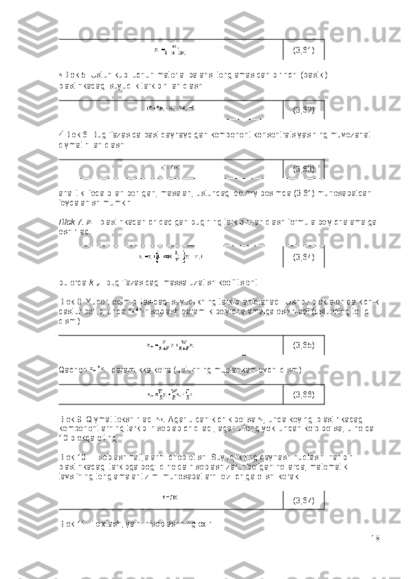 (3,61)
Blok 5. Ustun kubi uchun material balansi tenglamasidan birinchi (pastki) 
plastinkadagi   suyuqlik tarkibini aniqlash :
(3,62)
Blok 6. Bug 'fazasida   past qaynaydigan komponent konsentratsiyasining muvozanat 
qiymatini aniqlash :
(3,63)
analitik ifoda bilan berilgan, masalan, ustundagi doimiy bosimda (3.61) munosabatdan 
foydalanish mumkin.
Blok 7. i   - plastinkadan chiqadigan   bug'ning tarkibini aniqlash   formula bo'yicha amalga 
oshiriladi.
(3,64)
bu erda   k  
v   - bug 'fazasidagi massa uzatish koeffitsienti.
Blok 8. Yuqori oqim plitasidagi suyuqlikning tarkibi aniqlanadi.   Ushbu blok alohida kichik
dastur bo'lib, unda   hisoblash qaramlik bo'yicha amalga oshiriladi (ustunning to'liq 
qismi)
(3,65)
Qachon   - qaramlikka ko'ra (ustunning mustahkamlovchi qismi)
(3,66)
Blok 9. Qiymat tekshiriladi   .   Agar u dan kichik bo'lsa   ,   unda keyingi plastinkadagi 
komponentlarning tarkibi hisoblab chiqiladi, agar u teng yoki undan ko'p bo'lsa, u holda 
10-blokga o'ting.
Blok 10. Hisoblash natijalarini chop etish.   Suyuqlikning qaynash nuqtasini har bir 
plastinkadagi tarkibga bog'liq holda hisoblash zarur bo'lgan hollarda, matematik 
tavsifning tenglamalar tizimi munosabatlarni o'z ichiga olishi kerak.
(3,67)
Blok 11. To'xtash, ya'ni hisoblashning oxiri.
18 