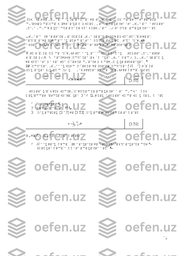 Rektifikatsiya ustunlarining parametrlari va ish rejimlarini optimallashtirish yanada 
murakkab matematik tavsiflarga olib keladi, ularni amalga oshirish ustunlarni hisoblash 
uchun umumiy algoritmda alohida kichik dasturlarni tuzish orqali amalga oshiriladi.
Ustunlarni loyihalashda ular odatda ustun balandligi bo'ylab kontsentratsiyalar, 
haroratlar va bosimlarning taqsimlanishini optimallashtiradi, ishchi reflyuks 
nisbati;   issiqlik kiritish miqdori, foydalanish xarajatlari va boshqalar.
Misol sifatida, optimal reflyuks sonining ta'rifini ko'rib chiqing.   Hisoblash uchun asos 
sifatida biz A. N. Planovskiy tomonidan taklif qilingan usulni olamiz, bu ustun balandligi 
va ko'chirish birliklari soni o'rtasida mutanosiblik mavjudligiga asoslangan ,  
bir   tomondan, ustunning kesimi o'rtasida. va   boshqa tomondan   (   R   +   1) sifatida 
belgilangan bug 'oqim tezligi .   Funktsiyadan optimal reflyuksiya qiymati olinadi
(3,68)
Hisoblash grafik yoki kompyuter yordamida amalga oshirilishi mumkin.   Blok 
diagrammasi rasmda ko'rsatilgan.   3.17.   Quyidagi hisoblash ketma-ketligi qabul qilinadi:
1. Hisoblangan   ;
2. qiymat o'rnatiladi   ;
3. tenglamadagi (3.12) va (3.63) tenglamalar yordamida aniqlanadi.
(3,69)
n  
y   va   A   =   n  
y   (   R   +   1)   aniqlanadi ;
4. R   ning yangi qiymati tayinlanganda   va hisoblash takrorlanganda   mos  
keladigan   qiymatni qidirish amalga oshiriladi .
19 