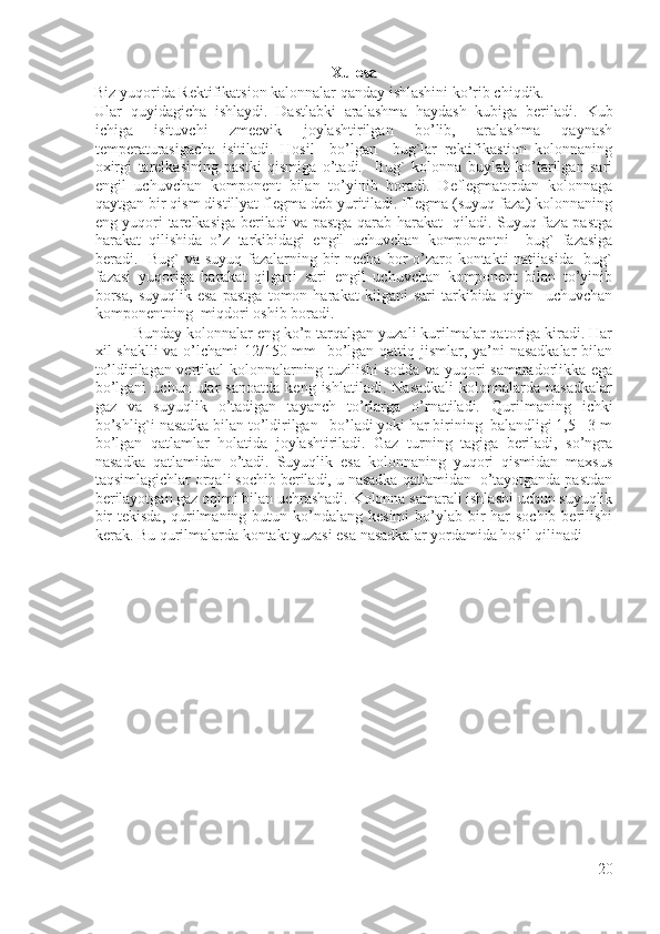 Xulosa
Biz yuqorida Rektifikatsion kalonnalar qanday ishlashini ko’rib chiqdik.
Ular   quyidagicha   ishlaydi.   Dastlabki   aralashma   haydash   kubiga   beriladi.   Kub
ichiga   isituvchi   zmeevik   joylashtirilgan   bo’lib,   aralashma   qaynash
temperaturasigacha   isitiladi.   Hosil     bo’lgan     bug`lar   rektifikastion   kolonnaning
oxirgi   tarelkasining   pastki   qismiga   o’tadi.     Bug`   kolonna   buylab   ko’tarilgan   sari
engil   uchuvchan   komponent   bilan   to’yinib   boradi.   Deflegmatordan   kolonnaga
qaytgan bir qism distillyat flegma deb yuritiladi. Flegma (suyuq faza) kolonnaning
eng yuqori tarelkasiga beriladi va pastga qarab harakat   qiladi. Suyuq faza pastga
harakat   qilishida   o’z   tarkibidagi   engil   uchuvchan   komponentni     bug`   fazasiga
beradi.   Bug` va suyuq fazalarning bir  necha bor o’zaro kontakti natijasida    bug`
fazasi   yuqoriga   harakat   qilgani   sari   engil   uchuvchan   komponent   bilan   to’yinib
borsa,   suyuqlik   esa   pastga   tomon   harakat   kilgani   sari   tarkibida   qiyin     uchuvchan
komponentning  miqdori oshib boradi.  
Bunday kolonnalar eng ko’p tarqalgan yuzali kurilmalar qatoriga kiradi. Har
xil shaklli  va o’lchami 12/150 mm   bo’lgan qattiq jismlar, ya’ni nasadkalar  bilan
to’ldirilagan vertikal kolonnalarning tuzilishi sodda va yuqori samaradorlikka ega
bo’lgani   uchun   ular   sanoatda   keng   ishlatiladi.   Nasadkali   kolonnalarda  nasadkalar
gaz   va   suyuqlik   o’tadigan   tayanch   to’rlarga   o’rnatiladi.   Qurilmaning   ichki
bo’shlig`i nasadka bilan to’ldirilgan   bo’ladi yoki har birining  balandligi 1,5 - 3 m
bo’lgan   qatlamlar   holatida   joylashtiriladi.   Gaz   turning   tagiga   beriladi,   so’ngra
nasadka   qatlamidan   o’tadi.   Suyuqlik   esa   kolonnaning   yuqori   qismidan   maxsus
taqsimlagichlar orqali sochib beriladi, u nasadka qatlamidan  o’tayotganda pastdan
berilayotgan gaz oqimi bilan uchrashadi. Kolonna samarali ishlashi uchun suyuqlik
bir  tekisda,  qurilmaning butun ko’ndalang kesimi  bo’ylab bir  har  sochib  berilishi
kerak. Bu qurilmalarda kontakt yuzasi esa nasadkalar yordamida hosil qilinadi
20 