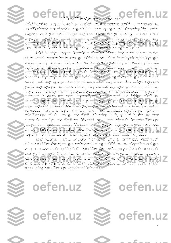 1.1 Rektifikatsiya haqida tushuncha
Rektifikatsiya - suyuqlik va bug 'fazalari o'rtasida qarama-qarshi oqim massasi va
issiqlik almashinuvini tashkil etgan holda, ajratilayotgan aralashmaning bir qismini
bug'lash   va   keyin   hosil   bo'lgan   bug'larni   kondensatsiya   qilish   yo'li   bilan   o'zaro
eriydigan   suyuqliklar   aralashmalarini   ajratish   jarayoni.   Jarayon   qaynayotgan   ko'p
komponentli   suyuqlik   va   u   bilan   muvozanatdagi   bug'ning   tarkibidagi   farqga
asoslanadi, bu komponentlarning turli xil uchuvchanligining natijasidir.
Rektifikatsiya   jarayoni   kontakt   qurilmalari   bilan   jihozlangan  qarama-qarshi
oqim   ustunli   apparatlarida   amalga   oshiriladi   va   aslida   interfeysda   ajratilayotgan
aralashmaning   qisman   bug'lanishi   va   kondensatsiyasining   bir   vaqtning   o'zida,
qayta-qayta   takrorlanadigan   harakatlariga   qisqartiriladi.   Har   bir   qisman
kondensatsiya   bilan   yuqori   qaynash   komponenti   asosan   kondensatsiyalanadi.
Kondensatsiya paytida chiqarilgan issiqlik suyuqlikning qisman bug'lanishiga olib
keladi,   past   qaynaydigan   komponent   esa   asosan   bug'lanadi.   Shu   tufayli   suyuqlik
yuqori qaynaydigan komponent bilan, bug' esa past qaynaydigan komponent bilan
boyitiladi. Bu jarayonlarning qayta-qayta takrorlanishi natijasida ustunning yuqori
qismidan   bug   'asosan   past   qaynaydigan   komponentni   o'z   ichiga   oladi   va
kolonnaning   pastki   qismidan   asosan   yuqori   qaynaydigan   komponentni   o'z   ichiga
olgan suyuqlik chiqadi. Rektifikatsiya jarayoni atmosfera bosimi, ko'tarilgan bosim
va   vakuum   ostida   amalga   oshiriladi.   Bosim   ostida   odatda   suyultirilgan   gazlarni
rektifikatsiya   qilish   amalga   oshiriladi.   Shunday   qilib,   yuqori   bosim   va   past
haroratda   amalga   oshiriladigan   kislorod   va   azotni   ajratish   kriorektifikatsiya
jarayonlarini   nazarda   tutadi.   Vakuum   ostida   yuqori   qaynaydigan   va   issiqlikka
chidamli bo'lmagan moddalarni rektifikatsiya qilish amalga oshiriladi. Bosimning
o'zgarishi azeotrop aralashmalarni ajratishda ham azeotrop nuqtani siljitadi.
Rektifikatsiya   odatda   uzluksiz   birliklarda   amalga   oshiriladi.   Vaqti-vaqti
bilan   Rektifikatsiya   ajratilgan   aralashmalarning   tarkibi   tez-tez   o'zgarib   turadigan
va   past   quvvatlarda   qo'llaniladi.   Rektifikatsiya   neftni   qayta   ishlash   sanoatida
asosiy rol o'ynaydi  (benzinlar, kerosinlar va boshqa fraksiyalarni neftdan ajratish,
kreking,   reforming,   piroliz   mahsulotlarini   ajratish)   va   kimyo   va   unga   aloqador
sohalarda eng keng tarqalgan ajratish jarayonidir. Shaklda. 39 neftni qayta ishlash
sanoatining Rektifikatsiya ustunlarini ko'rsatadi.
4 