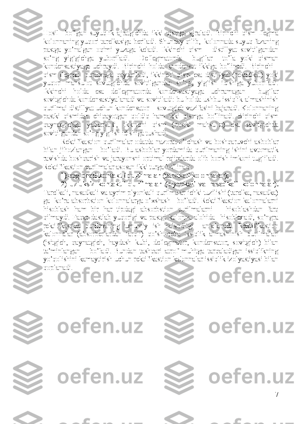 Hosil     bo’lgan   suyuqlik   ajratgichda   ikki   qismga   ajraladi.   Birinchi   qism   flegma
kolonnaning yuqori tarelkasiga beriladi.  Shunday qilib,  kolonnada suyuq fazaning
pastga   yo’nalgan   oqimi   yuzaga   keladi.   Ikkinchi   qism   –   distillyat   sovitilgandan
so’ng   yig`gichga   yuboriladi.     Deflegmatorda     bug`lar     to’la   yoki   qisman
kondensastiyaga   uchraydi.   Birinchi   holda   kondensat   ikkiga   bo’linadi.   Birinchi   -
qism   flegma     qurilmaga   qaytariladi,   ikkinchi   qism   esa   distillyat   (rektifikat)   yoki
yuqori   mahsulot   sovutgichda   sovitilgandan   so’ng,   yig`ish   idishiga   yuboriladi.
Ikkinchi   holda   esa   deflegmatorda   kondensastiyaga   uchramagan     bug`lar
sovitgichda kondensastiyalanadi va sovitiladi: bu holda ushbu issiqlik almashinish
qurilmai distillyat uchun kondensator – sovutgich vazifasini bajaradi. Kolonnaning
pastki   qismidan   chiqayotgan   qoldiq   ham   ikki   qismga   bo’linadi.   Birinchi   qism
qaynatgichga   yuboriladi,   ikkinchi   qism   (pastki   mahsulot)   esa   sovitgichda
sovitilgandan so’ng yig`ish idishiga tushadi.  
Rektifikastion qurilmalar odatda nazorat-o’lchash va boshqaruvchi asboblar
bilan   jihozlangan       bo’ladi.   Bu   asboblar   yordamida   qurilmaning   ishini   avtomatik
ravishda boshqarish va jarayonsni optimal rejimlarda olib borish imkoni tug`iladi.
Rektifikastion qurilmalar asosan ikki turga bo’linadi: 
1) pog`onali kontaktli qurilmalar (tarelkali kolonnalar); 
2)   uzluksiz   kontaktli   qurilmalar   (plyonkali   va   nasadkali   kolonnalar).
Tarelkali, nasadkali va ayrim plyonkali qurilmalar ichki tuzilishi (tarelka, nasadka)
ga   ko’ra absorbstion kolonnalarga o’xshash     bo’ladi. Rektifikastion kalonnalarni
hisoblash   ham   bir   har   tipdagi   absorbstion   qurilmalarni       hisoblashdan   farq
qilmaydi.   Faqat   dastlab   yuqorigi   va   pastgi   kolonna   alohida     hisoblanadi,   so’ngra
rektifikastion   qurilmaning   umumiy   ish   balandligi     aniqlanadi.   Rektifikastion
kalonnalar   (absorberlardan   farqli)   qo’shimcha   issiqlik   almashinish   qurilmalari
(isitgich,   qaynatgich,   haydash   kubi,   deflegmator,   kondensator,   sovitgich)   bilan
ta’minlangan       bo’ladi.   Bundan   tashqari   atrof   muhitga   tarqaladigan   issiqlikning
yo’qolishini kamaytirish uchun rektifikastion kalonnalar issiqlik izolyastiyasi bilan
qoplanadi.
  
7 