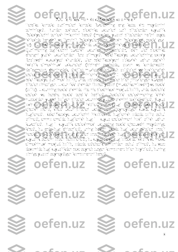 2.2. Tarelkasimon Rektifikatsion kolonnalar
Tarelka   kontakt   qurilmalari   kontakt   fazalarining   eng   katta   sirt   maydonini
ta'minlaydi.   Bundan   tashqari,   plastinka   ustunlari   turli   plitalardan   suyuqlik
fraktsiyalarini   tanlash   imkonini   beradi   (masalan,   yuqori   plitalardan   neftni   qayta
ishlashda   benzinli   va   ligroinli   fraktsiyalar,   o'rta   kerosin   fraktsiyalari,   pastki   gaz-
lar). Bu plastinka ustunlarini tuzatishda ustun foydalanishga olib keladi.
Qurilmaning   tagliklarini   tuzatish   ustunlari   printsipialdir,   lekin   ular   plastinka
changni   yutish   ustunlaridan   farq   qilmaydi.   Rektifikatsiya   ustunlarining   asosiy
farqlovchi   xususiyati   shundaki,   ular   rektifikatsiyani   o'tkazish   uchun   tegishli
issiqlik   almashinuvi   uskunalari   (birinchi   navbatda,   qozon   va   kondansatör-
deflegmator,   shuningdek,   distillat   muzlatgichlari,   kub   qoldiqlari   va   boshlang'ich
aralashmaning   isitgichi)   bilan   ta'minlanishi   kerak.   40-   rasmda.   plastinka   ustunli
rektifikatsiya qurilmasi bo'lib, unda ortiqcha qurilmalar bilan jihozlangan süzgecli
plitalar o'rnatilgan. Ustun ikki qismdan iborat: yuqori (mustahkamlovchi) va pastki
(to'liq). Ustunning pastki qismida Pita-nia plastinkasi mavjud bo'lib, unda dastlabki
aralash   va   barcha   pastki   tarel-ki   beriladi.   Dastlabki   aralashmaning   kirish
nuqtasidan   yuqori   bo'lgan   plitalar   ustunning   yuqori   qismini   tashkil   qiladi.   Suyuq
oxir-oqibat,   odatda,   suv   bug   'bilan   isitiladi   qozon   (bug'   -   tel),   kiradi   ustun   pastki
ajratish   oraliq,   kiradi   ustun   plitalari   ustida   oqib.   Qaynayotgan   suvda   suyuqlik
bug'lanadi.   Rektifikatsiya   ustunlarini   hisoblashda   bug'lanish   odatda   to'liq   qabul
qilinadi,   ammo   amalda   bug'lanish   bug   '   -   suyuq   aralashmani   hosil   qilish   uchun
kuzatiladi.   Bug   '-   suyuqlik   aralashmasi   ustunning   pastki   ajratuvchi   maydoniga
kiradi,   bu   erda   bug   'chiqariladi,   uning   bosimi   ostida   bug'   ustun   plitalari   orqali
harakatlana boshlaydi. Ustun plitalari orqali o'tadigan bug', plastinkada joylashgan
suyuqlik qatlami orqali barbolanadi; bu suyuqlik va bug 'o'rtasida issiqlik va massa
almashinuvi   mavjud   bo'lib,   odatda   adiabatik   tomonidan   qabul   qilinadi,   bu   vaqt
davomida bug' suyuqlikdan past qaynab turgan komponent bilan boyitiladi, buning
o'rniga yuqori qaynaydigan komponentni beradi.
8 