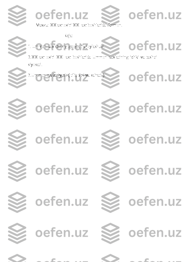        Mavzu: XX asr oxiri XXI asr boshlarida Ummon.
                                 Reja:
1. Ummon davlatining geografik joylashuvi.
2.XX   asr   oxiri   XXI   asr   boshlarida   Ummon   davlatining   ichki   va   tashqi
siyosati.
3.Ummon madaniyati: ( tili, dini va sa'nati ).
       