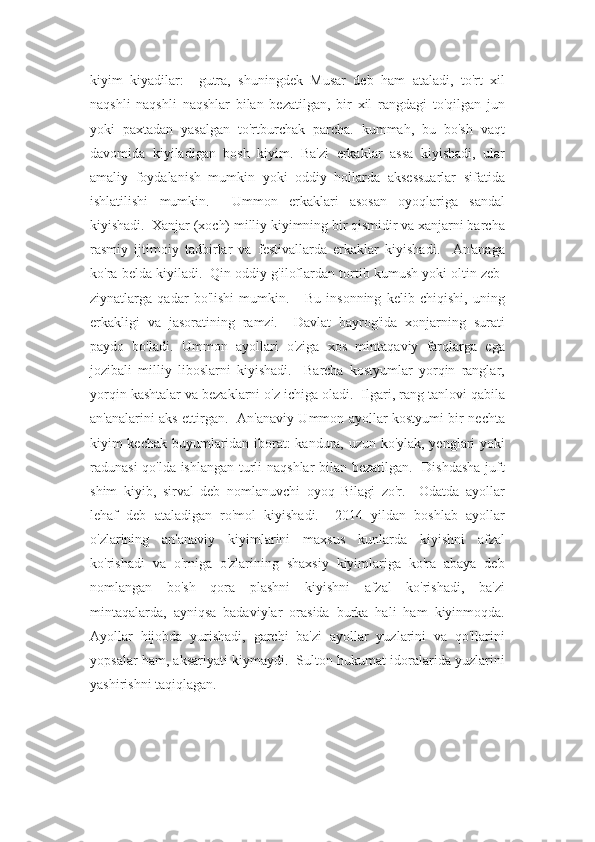 kiyim   kiyadilar:     gutra,   shuningdek   Musar   deb   ham   ataladi,   to'rt   xil
naqshli   naqshli   naqshlar   bilan   bezatilgan,   bir   xil   rangdagi   to'qilgan   jun
yoki   paxtadan   yasalgan   to'rtburchak   parcha.   kummah,   bu   bo'sh   vaqt
davomida   kiyiladigan   bosh   kiyim.   Ba'zi   erkaklar   assa   kiyishadi,   ular
amaliy   foydalanish   mumkin   yoki   oddiy   hollarda   aksessuarlar   sifatida
ishlatilishi   mumkin.     Ummon   erkaklari   asosan   oyoqlariga   sandal
kiyishadi.  Xanjar (xoch) milliy kiyimning bir qismidir va xanjarni barcha
rasmiy   ijtimoiy   tadbirlar   va   festivallarda   erkaklar   kiyishadi.     An'anaga
ko'ra belda kiyiladi.  Qin oddiy g'iloflardan tortib kumush yoki oltin zeb-
ziynatlarga   qadar   bo'lishi   mumkin.       Bu   insonning   kelib   chiqishi,   uning
erkakligi   va   jasoratining   ramzi.     Davlat   bayrog'ida   xonjarning   surati
paydo   bo'ladi.   Ummon   ayollari   o'ziga   xos   mintaqaviy   farqlarga   ega
jozibali   milliy   liboslarni   kiyishadi.     Barcha   kostyumlar   yorqin   ranglar,
yorqin kashtalar va bezaklarni o'z ichiga oladi.  Ilgari, rang tanlovi qabila
an'analarini aks ettirgan.   An'anaviy Ummon ayollar kostyumi bir nechta
kiyim-kechak buyumlaridan iborat: kandura, uzun ko'ylak, yenglari yoki
radunasi qo'lda ishlangan turli naqshlar  bilan bezatilgan.   Dishdasha  juft
shim   kiyib,   sirval   deb   nomlanuvchi   oyoq   Bilagi   zo'r.     Odatda   ayollar
lehaf   deb   ataladigan   ro'mol   kiyishadi.     2014   yildan   boshlab   ayollar
o'zlarining   an'anaviy   kiyimlarini   maxsus   kunlarda   kiyishni   afzal
ko'rishadi   va   o'rniga   o'zlarining   shaxsiy   kiyimlariga   ko'ra   abaya   deb
nomlangan   bo'sh   qora   plashni   kiyishni   afzal   ko'rishadi,   ba'zi
mintaqalarda,   ayniqsa   badaviylar   orasida   burka   hali   ham   kiyinmoqda.
Ayollar   hijobda   yurishadi,   garchi   ba'zi   ayollar   yuzlarini   va   qo'llarini
yopsalar ham, aksariyati kiymaydi.  Sulton hukumat idoralarida yuzlarini
yashirishni taqiqlagan. 