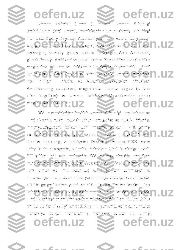 Ummon   arabcha:   (Uman   ),   rasman   Ummon   Sultonligi
(arab.Saltanat   (lar)'   Umān),   mamlakatning   janubi-sharqiy   sohilidagi
mamlakat. G'arbiy Osiyodagi  Arabiston yarim oroli va arab dunyosidagi
eng qadimgi mustaqil davlat. Strategik jihatdan Fors ko'rfazining og'zida
joylashgan,   shimoliy   g'arbiy   qismida   Birlashgan   Arab   Amirliklari,
g'arbda Saudiya Arabistoni va janubi-g'arbda Yaman bilan quruqlik bilan
chegaradosh   va   Eron   va   Pokiston   bilan   dengiz   chegaralarida.     Sohil
janubi-sharqda   Arab   dengizi   va   shimoli-sharqda   Ummon   ko'rfazidan
hosil   bo'lgan.     Madha   va   Musandam   eksklavlari   Birlashgan
Amirliklarining   quruqlikdagi   chegaralarida,   Hormuz   bo'g'ozi   (u   Eron
bilan   birgalikda)   va   Ummon   ko'rfazida   Musandamning   qirg'oq
chegaralarini tashkil etgan.
              XVII   asr   oxirlaridan   boshlab   Ummon   Sultonligi   Fors   ko'rfazi   va
Hind   okeanida   ta'sir   o'tkazish   uchun   Portugaliya   va   Buyuk   Britaniya
imperiyalariga   raqib   bo'lgan   kuchli   imperiya   bo'lgan.     XIX   asrning
oxirida   Ummonning   ta'siri   yoki   nazorati   Hormuz   bo'g'ozi   orqali   hozirgi
Eron   va   Pokistonga   va   janubgacha   Zanzibargacha   tarqaldi.XX     asrda
uning   kuchi   pasayganda,   sultonlik   Birlashgan   Qirollik   ta'siriga   tushdi.
300   yildan   ortiq   vaqt   mobaynida   ikki   imperiya   o'rtasida   o'rnatilgan
munosabatlar   o'zaro   manfaatdorlikka   asoslangan.     Angliya   Ummonning
Fors   ko'rfazi   va   Hind   okeanidagi   savdo   yo'llarini   ta'minlagan   va
Hindiston yarim orolida o'z imperiyasini himoya qiladigan savdo markazi
sifatida   geografik   ahamiyatini   tan   oldi.     Tarixiy   jihatdan   Maskat     Fors
ko'rfazi   mintaqasidagi   asosiy   savdo   porti   bo'lgan.     Maskat   shuningdek,
Hind okeanidagi eng muhim savdo portlaridan biri bo'lgan.  Sulton Qobus
bin Said al Said 1970 yildan to 2020 yil 10 yanvarida vafotigacha mutlaq
monarxiya   bo'lgan   mamlakatning   merosxo'r   rahbari   edi.   Uning 