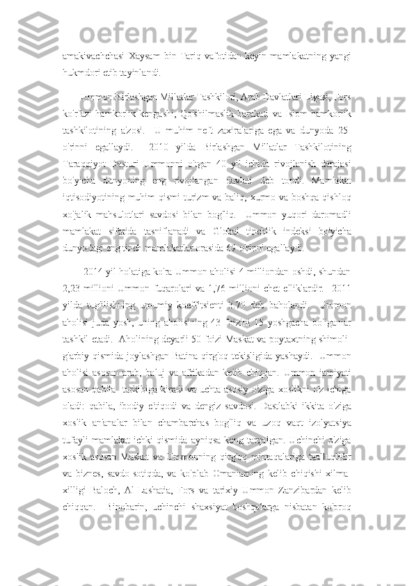 amakivachchasi   Xaysam   bin   Tariq   vafotidan   keyin   mamlakatning   yangi
hukmdori etib tayinlandi.
       Ummon Birlashgan Millatlar Tashkiloti, Arab Davlatlari Ligasi, Fors
ko'rfazi   hamkorlik   kengashi,   Qo'shilmaslik   harakati   va   Islom   hamkorlik
tashkilotining   a'zosi.     U   muhim   neft   zaxiralariga   ega   va   dunyoda   25-
o'rinni   egallaydi.     2010   yilda   Birlashgan   Millatlar   Tashkilotining
Taraqqiyot   Dasturi   Ummonni   o'tgan   40   yil   ichida   rivojlanish   darajasi
bo'yicha   dunyoning   eng   rivojlangan   davlati   deb   topdi.   Mamlakat
iqtisodiyotining muhim qismi  turizm va baliq, xurmo va boshqa qishloq
xo'jalik   mahsulotlari   savdosi   bilan   bog'liq.     Ummon   yuqori   daromadli
mamlakat   sifatida   tasniflanadi   va   Global   tinchlik   indeksi   bo'yicha
dunyodagi eng tinch mamlakatlar orasida 69-o'rinni egallaydi.
          2014 yil holatiga ko'ra Ummon aholisi 4 milliondan oshdi, shundan
2,23   millioni   Ummon   fuqarolari   va   1,76   millioni   chet   elliklardir.     2011
yilda   tug'ilishning   umumiy   koeffitsienti   3.70   deb   baholandi.     Ummon
aholisi   juda   yosh,   uning   aholisining   43   foizini   15   yoshgacha   bo'lganlar
tashkil etadi.   Aholining deyarli 50 foizi Maskat va poytaxtning shimoli-
g'arbiy qismida joylashgan Batina qirg'oq tekisligida yashaydi.   Ummon
aholisi   asosan   arab,   baluj   va   afrikadan   kelib   chiqqan.   Ummon   jamiyati
asosan   qabila    tarkibiga  kiradi  va  uchta asosiy  o'ziga  xoslikni   o'z  ichiga
oladi:   qabila,   ibodiy   e'tiqodi   va   dengiz   savdosi.   Dastlabki   ikkita   o'ziga
xoslik   an'analar   bilan   chambarchas   bog'liq   va   uzoq   vaqt   izolyatsiya
tufayli   mamlakat   ichki   qismida   ayniqsa   keng   tarqalgan.   Uchinchi   o'ziga
xoslik   asosan   Maskat   va   Ummonning   qirg'oq   mintaqalariga   taalluqlidir
va   biznes,   savdo-sotiqda,   va   ko'plab   Omanlarning   kelib   chiqishi   xilma-
xilligi   Baloch,   Al-Lashatia,   Fors   va   tarixiy   Ummon   Zanzibardan   kelib
chiqqan.     Binobarin,   uchinchi   shaxsiyat   boshqalarga   nisbatan   ko'proq 