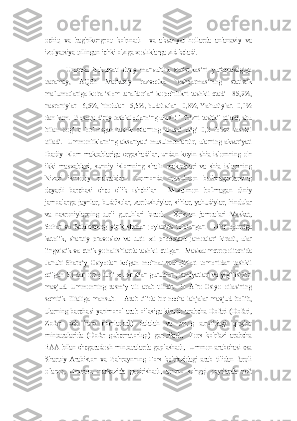 ochiq   va   bag'rikengroq   ko'rinadi     va   aksariyat   hollarda   an'anaviy   va
izolyatsiya qilingan ichki o'ziga xosliklarga zid keladi.
            Ummon   hukumati   diniy   mansublik   statistikasini   yuritmasligiga
qaramay,   AQSh   Markaziy   razvedka   boshqarmasining   statistik
ma'lumotlariga ko'ra islom tarafdorlari ko'pchilikni tashkil etadi - 85,9%,
nasroniylar - 6,5%, hindular - 5,5%, buddistlar - 0,8%, Yahudiylar.  0,1%
dan kam.  Boshqa diniy tashkilotlarning ulushi 1 foizni tashkil qiladi, shu
bilan   bog'liq   bo'lmagan   tashkilotlarning   ulushi   atigi   0,2   foizni   tashkil
qiladi.     Ummonliklarning   aksariyati   musulmonlardir,   ularning   aksariyati
Ibadiy   Islom   maktablariga   ergashadilar,   undan   keyin   shia   islomning   o'n
ikki   masxablari,   sunniy   islomning   shafii   maktablari   va   shia   islomning
Nizari   ismoiliy   maktablari.   Ummonda   musulmon   bo'lmaganlarning
deyarli   barchasi   chet   ellik   ishchilar.     Musulmon   bo'lmagan   diniy
jamoalarga  jaynlar,  buddistlar,   zardushtiylar,  sihlar,   yahudiylar,  hindular
va   nasroniylarning   turli   guruhlari   kiradi.     Xristian   jamoalari   Maskat,
Sohar   va   Salalaxning   yirik   shahar   joylarida   to'plangan.     Ular   qatoriga
katolik,   sharqiy   pravoslav   va   turli   xil   protestant   jamoalari   kiradi,   ular
lingvistik va etnik yo'nalishlarda tashkil etilgan.   Maskat metropolitenida
Janubi-Sharqiy   Osiyodan   kelgan   mehnat   muhojirlari   tomonidan   tashkil
etilgan 50 dan ortiq turli xil xristian guruhlari, jamiyatlari va yig'ilishlari
mavjud.   Ummonning   rasmiy   tili   arab   tilidir.     U   Afro-Osiyo   oilasining
semitik   filialiga   mansub.       Arab   tilida   bir   necha   lahjalar   mavjud   bo'lib,
ularning barchasi  yarimorol arab oilasiga kiradi: arabcha Dofari (Dofari,
Zofari   deb   ham   nomlanadi)   Salalah   va   uning   atrofidagi   qirg'oq
mintaqalarida   (Dofar   gubernatorligi)   gapiriladi;     Fors   ko'rfazi   arabcha
BAA bilan chegaradosh mintaqalarda gaplashadi;   Ummon arabchasi esa
Sharqiy   Arabiston   va   Bahraynning   Fors   ko'rfazidagi   arab   tilidan   farqli
o'laroq,   Ummon   markazida   gapirishadi,   ammo   so'nggi   paytlarda   neft 