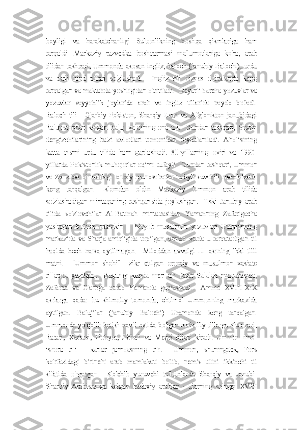 boyligi   va   harakatchanligi   Sultonlikning   boshqa   qismlariga   ham
tarqaldi   .Markaziy   razvedka   boshqarmasi   ma'lumotlariga   ko'ra,   arab
tilidan tashqari, Ummonda asosan  ingliz, baloch (janubiy Balochi), urdu
va   turli   hind   tillari   so'zlashadi.     Ingliz   tili   biznes   doiralarida   keng
tarqalgan va maktabda yoshligidan o'qitiladi.  Deyarli barcha yozuvlar va
yozuvlar   sayyohlik   joylarida   arab   va   ingliz   tillarida   paydo   bo'ladi.
Baloch   tili   -   G'arbiy   Pokiston,   Sharqiy   Eron   va   Afg'oniston   janubidagi
Balujistondan   kelgan   Baluj   xalqining   ona   tili.     Bundan   tashqari,   Sindhi
dengizchilarining   ba'zi   avlodlari   tomonidan   foydalaniladi.   Aholisining
katta   qismi   urdu   tilida   ham   gaplashadi.   80-yillarning   oxiri   va   1990-
yillarda  Pokistonlik muhojirlar   oqimi  tufayli.    Bundan  tashqari,  Ummon
va Zanzibar o'rtasidagi  tarixiy munosabatlar  tufayli suvahili  mamlakatda
keng   tarqalgan.   Islomdan   oldin   Markaziy   Ummon   arab   tilida
so'zlashadigan   mintaqaning   tashqarisida   joylashgan.     Eski   Janubiy   arab
tilida   so'zlovchilar   Al-Batinah   mintaqasidan   Yamanning   Zafarigacha
yashagan   bo'lishi   mumkin.       Noyob   musulmon   yozuvlari   Ummonning
markazida   va   Sharja   amirligida   topilgan,   ammo   xatda   u   tarqatadigan   til
haqida   hech   narsa   aytilmagan.     Miloddan   avvalgi   III   asrning   ikki   tilli
matni.     "Ummon   shohi"     zikr   etilgan   oromiy   va   musulmon   xasiate
tillarida   yozilgan.     Bugungi   kunda   meri   tili   faqat   Salalah   mintaqasida,
Zafarda   va   G'arbga   qarab   Yamanda   gaplashadi.     Ammo   XVIII-XIX
asrlarga   qadar   bu   shimoliy   tomonda,   ehtimol   Ummonning   markazida
aytilgan.   Balujilar   (janubiy   Balochi)   Ummonda   keng   tarqalgan.
Ummonda yo'qolib ketish xavfi ostida bo'lgan mahalliy tillarga Kumzari,
Batari,   Xarsusi,   Hobyot,   Jibbali   va   Megri   tillari   kiradi.   Ummon   imo-
ishora   tili   -   karlar   jamoasining   tili.     Ummon,   shuningdek,   Fors
ko'rfazidagi   birinchi   arab   mamlakati   bo'lib,   nemis   tilini   ikkinchi   til
sifatida   o'rgatgan.     Ko'chib   yuruvchi   to'lqinlarda   Sharqiy   va   Janubi-
Sharqiy   Arabistonga   kelgan   badaviy   arablar   -   ularning   so'nggi   XVIII 