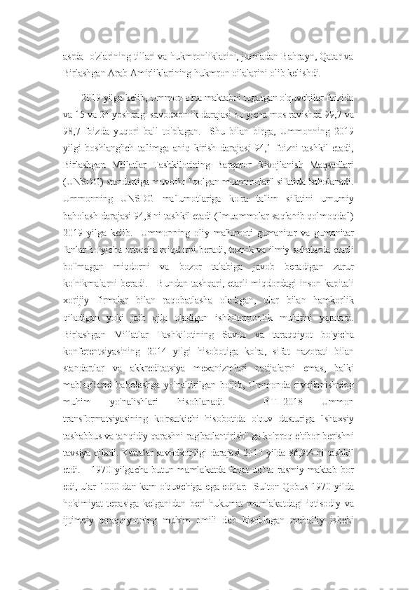 asrda  o'zlarining tillari va hukmronliklarini, jumladan Bahrayn, Qatar va
Birlashgan Arab Amirliklarining hukmron oilalarini olib kelishdi.
       2019 yilga kelib, Ummon o'rta maktabni tugatgan o'quvchilar foizida
va 15 va 24 yoshdagi savodxonlik darajasi bo'yicha mos ravishda 99,7 va
98,7   foizda   yuqori   ball   to'plagan.     Shu   bilan   birga,   Ummonning   2019
yilgi   boshlang'ich   ta'limga   aniq   kirish   darajasi   94,1   foizni   tashkil   etadi,
Birlashgan   Millatlar   Tashkilotining   Barqaror   Rivojlanish   Maqsadlari
(UNSDG) standartiga muvofiq "qolgan muammolar" sifatida baholanadi.
Ummonning   UNSDG   ma'lumotlariga   ko'ra   ta'lim   sifatini   umumiy
baholash darajasi 94,8 ni tashkil etadi ("muammolar saqlanib qolmoqda")
2019   yilga   kelib.     Ummonning   oliy   ma'lumoti   gumanitar   va   gumanitar
fanlar bo'yicha ortiqcha miqdorni beradi, texnik va ilmiy sohalarda etarli
bo'lmagan   miqdorni   va   bozor   talabiga   javob   beradigan   zarur
ko'nikmalarni beradi.     Bundan tashqari, etarli miqdordagi inson kapitali
xorijiy   firmalar   bilan   raqobatlasha   oladigan,   ular   bilan   hamkorlik
qiladigan   yoki   jalb   qila   oladigan   ishbilarmonlik   muhitini   yaratadi.
Birlashgan   Millatlar   Tashkilotining   Savdo   va   taraqqiyot   bo'yicha
konferentsiyasining   2014   yilgi   hisobotiga   ko'ra,   sifat   nazorati   bilan
standartlar   va   akkreditatsiya   mexanizmlari   natijalarni   emas,   balki
mablag'larni   baholashga   yo'naltirilgan   bo'lib,   Ummonda   rivojlanishning
muhim   yo'nalishlari   hisoblanadi.     BTI-2018   Ummon
transformatsiyasining   ko'rsatkichi   hisobotida   o'quv   dasturiga   "shaxsiy
tashabbus va tanqidiy qarashni rag'batlantirish" ga ko'proq e'tibor berishni
tavsiya qiladi. Kattalar savodxonligi darajasi 2010 yilda 86,9% ni tashkil
etdi.       1970   yilgacha   butun   mamlakatda   faqat   uchta   rasmiy   maktab   bor
edi, ular 1000 dan kam o'quvchiga ega edilar.   Sulton Qobus 1970 yilda
hokimiyat   tepasiga   kelganidan   beri   hukumat   mamlakatdagi   iqtisodiy   va
ijtimoiy   taraqqiyotning   muhim   omili   deb   hisoblagan   mahalliy   ishchi 