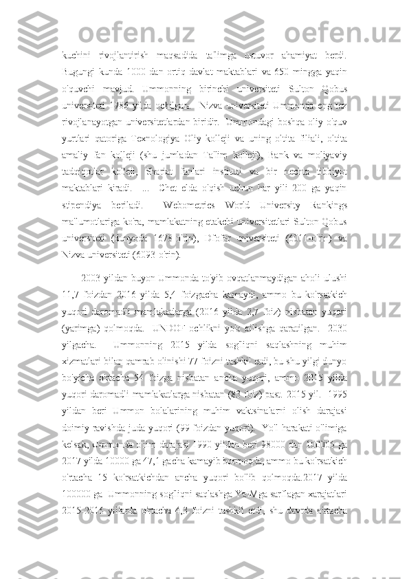 kuchini   rivojlantirish   maqsadida   ta'limga   ustuvor   ahamiyat   berdi.
Bugungi   kunda   1000   dan   ortiq   davlat   maktablari   va   650   mingga   yaqin
o'quvchi   mavjud.   Ummonning   birinchi   universiteti   Sulton   Qobus
universiteti   1986   yilda   ochilgan.     Nizva   universiteti   Ummonda   eng   tez
rivojlanayotgan universitetlardan biridir.   Ummondagi boshqa oliy o'quv
yurtlari   qatoriga   Texnologiya   Oliy   kolleji   va   uning   oltita   filiali,   oltita
amaliy   fan   kolleji   (shu   jumladan   Ta'lim   kolleji),   Bank   va   moliyaviy
tadqiqotlar   kolleji,   Shariat   fanlari   instituti   va   bir   nechta   tibbiyot
maktablari   kiradi.     ...     Chet   elda   o'qish   uchun   har   yili   200   ga   yaqin
stipendiya   beriladi.     Webometrics   World   University   Rankings
ma'lumotlariga ko'ra, mamlakatning etakchi  universitetlari Sulton Qobus
universiteti   (dunyoda   1678-o'rin),   Dfofar   universiteti   (6011-o'rin)   va
Nizva universiteti (6093-o'rin).
           2003 yildan buyon Ummonda to'yib ovqatlanmaydigan aholi ulushi
11,7   foizdan   2016   yilda   5,4   foizgacha   kamaydi,   ammo   bu   ko'rsatkich
yuqori   daromadli   mamlakatlarga   (2016   yilda   2,7   foiz)   nisbatan   yuqori
(yarimga)   qolmoqda.     UNDOF   ochlikni   yo'q   qilishga   qaratilgan.     2030
yilgacha.     Ummonning   2015   yilda   sog'liqni   saqlashning   muhim
xizmatlari bilan qamrab olinishi 77 foizni tashkil etdi, bu shu yilgi dunyo
bo'yicha   o'rtacha   54   foizga   nisbatan   ancha   yuqori,   ammo   2015   yilda
yuqori daromadli mamlakatlarga nisbatan (83 foiz) past. 2015 yil.   1995
yildan   beri   Ummon   bolalarining   muhim   vaktsinalarni   olish   darajasi
doimiy ravishda juda yuqori  (99 foizdan yuqori).   Yo'l  harakati  o'limiga
kelsak,   Ummonda   o'lim   darajasi  1990  yildan  beri   98000  dan  100000  ga
2017 yilda 10000 ga 47,1 gacha kamayib bormoqda, ammo bu ko'rsatkich
o'rtacha   15   ko'rsatkichdan   ancha   yuqori   bo'lib   qolmoqda.2017   yilda
100000 ga  Ummonning sog'liqni saqlashga YaIMga sarflagan xarajatlari
2015-2016   yillarda   o'rtacha   4,3   foizni   tashkil   etdi,   shu   davrda   o'rtacha 