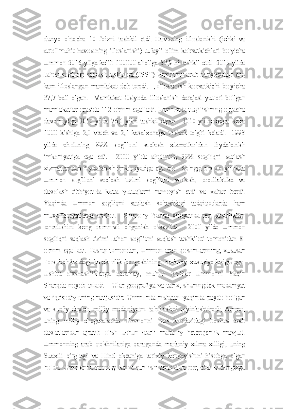 dunyo   o'rtacha   10   foizni   tashkil   etdi.   Havoning   ifloslanishi   (ichki   va
atrof-muhit   havosining   ifloslanishi)   tufayli   o'lim   ko'rsatkichlari   bo'yicha
Ummon 2016 yilga kelib 100000 aholiga 53,9 ni tashkil etdi. 2019 yilda
Jahon sog'liqni saqlash tashkiloti (JSST) Ummonni arab dunyosidagi eng
kam   ifloslangan   mamlakat   deb   topdi.     ,   ifloslanish   ko'rsatkichi   bo'yicha
37,7   ball   olgan.     Mamlakat   Osiyoda   ifloslanish   darajasi   yuqori   bo'lgan
mamlakatlar orasida 112-o'rinni egalladi. Ummonda tug'ilishning o'rtacha
davomiyligi   2010  yilda   76,1  yilni  tashkil   etgan.    2010  yil   holatiga  ko'ra
1000   kishiga   2,1   vrach   va   2,1   kasalxonaga   to'shak   to'g'ri   keladi.     1993
yilda   aholining   89%   sog'liqni   saqlash   xizmatlaridan   foydalanish
imkoniyatiga   ega   edi.     2000   yilda   aholining   99%   sog'liqni   saqlash
xizmatlaridan foydalanish imkoniyatiga ega edi.   So'nggi o'n o'n yillikda
Ummon   sog'liqni   saqlash   tizimi   sog'liqni   saqlash,   profilaktika   va
davolash   tibbiyotida   katta   yutuqlarni   namoyish   etdi   va   xabar   berdi.
Yaqinda   Ummon   sog'liqni   saqlash   sohasidagi   tadqiqotlarda   ham
muvaffaqiyatlarga   erishdi.     Shimoliy   Batina   viloyatida   teri   kasalliklari
tarqalishini   keng   qamrovli   o'rganish   o'tkazildi.     2000   yilda   Ummon
sog'liqni   saqlash   tizimi   Jahon   sog'liqni   saqlash   tashkiloti   tomonidan   8-
o'rinni egalladi. Tashqi tomondan, Ummon arab qo'shnilarining, xususan
Fors   ko'rfazidagi   hamkorlik   kengashining   madaniy   xususiyatlariga   ega.
Ushbu   o'xshashliklarga   qaramay,   muhim   omillar   Ummonni   Yaqin
Sharqda  noyob qiladi.     Ular  geografiya va tarix, shuningdek madaniyat
va iqtisodiyotning natijasidir. Ummonda nisbatan yaqinda paydo bo'lgan
va   sun'iy   davlat,   milliy   madaniyatni   ta'riflashni   qiyinlashtiradi;   Ammo,
uning   milliy   chegaralarida   Ummonni   Fors   ko'rfazidagi   boshqa   arab
davlatlaridan   ajratib   olish   uchun   etarli   madaniy   heterojenlik   mavjud.
Ummonning   arab   qo'shnilariga   qaraganda   madaniy   xilma-xilligi,   uning
Suaxili   qirg'og'i   va   Hind   okeaniga   tarixiy   kengayishini   hisobga   olgan
holda.  Ummonda qadimgi kema qurilishi an'analari bor, chunki dengizga 