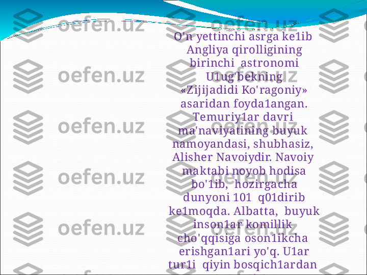 O' n  yettinchi  asrga ke1ib   
Angliya   qirolligining  
birinchi    ast ronomi  
U1ug' bekning
«Z ijijadidi   Ko' ragoniy»
asar idan   foyda1angan.
T emu r i y1a r   d a v r i  
ma' naviyatining   buyuk   
namoyandasi,  shubhasiz,   
Alisher  Navoiydir.  Navoiy   
maktabi   noyob   hodisa  
bo' 1ib,    h o z i r ga c h a  
du n y o n i   1 0 1   q01dirib 
ke1moqda.  Albatta,    buyuk 
inson1ar  komillik   
c h o'q q i s i g a   oso n 1 i k c h a  
er ishgan1ar i  yo'q.  U1ar  
tur 1i    qiyin bosqich1ardan   
o' tgan1ar. 