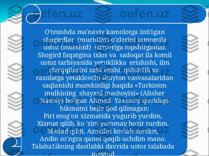 O'tmishda   ma'naviy   kamolotga   inti1gan  
shogirdlar    (muridlar) o'zlarini tamomila 
ustoz  (murshid)    ixtiyoriga  topshirganlar. 
Shogird  faqatgina  ixlos  va    s ad o q at   il a   k o m i l  
us t o z   t a r b i y a s i d a   y e tu klik k a  erishishi,  ilm 
cho'qqilarini  zabt etishi,  qabih1ik  va   
razolatga   yetaklovchi   shayton   vasvasalaridan
saqlanishi   mumkinligi   haqida   «Turkiston  
mulkining    shayxul   mashoyixi»  (Alisher  
Navoiy)   bo'lgan   Ahmad    Y a s s a v i y   q u yi d agi  
hikma t n i   beji z   ij o d   qilmag a n:
Pi r i  mug ' o n   xizmati d a   y ug u r i b   y u r d i m ,
Xizmat   qilib,   ko   'zim   yummay   hozir   turdim.
Madad   qildi,   Azozilni   kovlab   surdim,
An d i n   s o 'ng r a   q a n o t   q o qi b   u c h d i m   man o .
Talaba1ikning   dastlabki   davrida   ustoz   talabada  
mavjud
g' u rurn i   s in d i r is hga   ha r akat   qi 1 gan. 