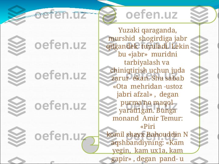 Yuzaki  qaraganda, 
murshid    s hogi r d ig a   jab r  
qilg a n d ek   tuyuladi.  Lekin 
bu  «jabr»   muri d n i  
t a r b i y al as h   v a  
chiniqtirish   uchun   juda  
zarur    ekan. Shu sabab 
«Ota   mehridan   -ustoz  
jabri   afzal»   ,    degan 
purma'no maqol   
yarati1gan.  Bunga 
monand   Amir   Temur:  
«Piri
komil   shayx   Bahouddin   N
aqshbandiyning:   «Kam  
yegin,    kam   ux1a,   kam  
gapir»   ,   degan    p an d -   u  
na s iha t lariga   amal  
qildim. 