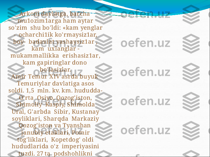 Arkoni  davlatga,  barcha   
m u 1 o zi m1a r g a   h a m   a yt a r  
so' zim   shu  bo' ldi: «kam  yenglar 
-    ocharchi1ik  ko' rmaysiz1ar, 
boy-    b a d a v l a t   y as h a y siz 1 ar   ,  
k a m   ux langlar -
mukammallikka   er i s h a siz 1a r ,  
k a m   ga pi r in g l a r   dono  
bo' lasizlar.
A m ir   T e m ur   X IV   a s r d a   b u yuk  
T e m u r iy l a r   d a v l a t iga   a sos  
soldi.  1, 5   mln.  kv.  km. hududda- 
O' rt a    Osiyo,  Qozog' iston,  
Shimoliy    Kaspiy,  Shimolda 
Ural,  G' arbda    Sibi r ,   K ust a n a y  
s o y likl a r i,   S h a r q da   Markaziy  
Qozog' iston   va   Tyanshan   
janubiy et aklari,  Pomir 
tog' liklari,    K ope t do g '   oldi 
h u d u dl a r ida   o' z   imperiyasini 
t uzdi.  27  t a    podshohlikni 