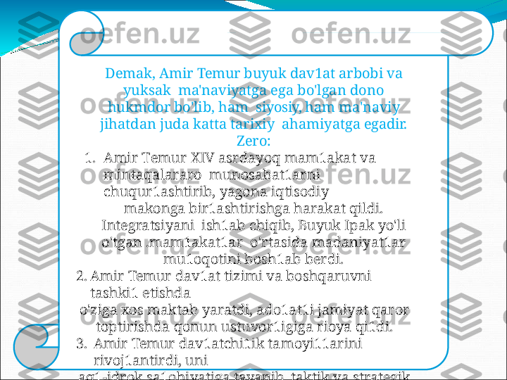 Demak, Amir  Temur  buyuk dav1at  arbobi  va 
yuksak    ma'naviyatga   ega   bo'lgan   dono  
hukmdor   bo'lib,   ham    siyosiy,  ham  ma'naviy 
jihatdan juda  katta tarixiy   ahamiyatga   egadir.  
Zero:
1. Ami r   T e m u r   X IV   as r d a y oq   m a m 1a k at   v a  
m in t aqala r a r o   munosabat1arni  
chuqur1ashtirib,   yagona   iqtisodiy
makonga bir1ashtirishga harakat  qildi. 
Integratsiyani    ish1ab  chiqib,  Buyuk  Ipak  yo'li 
o'tgan .mam1akat1ar    o'rtasida   madaniyat1ar  
mu1oqotini  bosh1ab   berdi.
2. Amir   Temur   dav1at   tizimi   va   boshqaruvni 
tashki1   etishda
o'ziga   xos   maktab   yaratdi,   ado1at1i  jamiyat   qaror
t op t i r i s hda   q o nu n   u s t u v o r 1 i giga   r i oy a   q i 1di.
3. Amir   Temur   dav1atchi1ik   tamoyi11arini  
rivoj1antirdi,   uni
aq1-idrok   sa1ohiyatiga   tayanib,  taktik   va   strategik  
asosda
shakllantirdi;
4. A m i r   T e m u r   s a1 t ana t i  m a   'n a v i y at   v a   ol i y  
da r a j adagi   madaniyatga   yo'g'ri1gan   sa1tanat  
edi. 