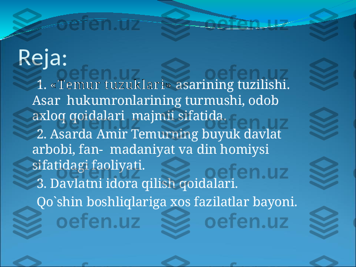 R eja:
⚫
1.   « T em u r   t u z u klari »   a sari n i n g   tuzi l i s h i .  
A s a r   hukumronlarining   turmushi,   odob  
axloq   qoidalari    majmii   sifatida.
⚫
2.   Asarda   Amir   Temurning   buyuk   davlat  
arbobi,   fan-    madaniyat   va   din   homiysi  
sifatidagi  faoliyati.
⚫
3 .  D a v l a tn i   i d o r a   qi l i s h   qoid a l a ri.
⚫
Qo`shin   boshliqlariga   xos   fazilatlar   bayoni. 