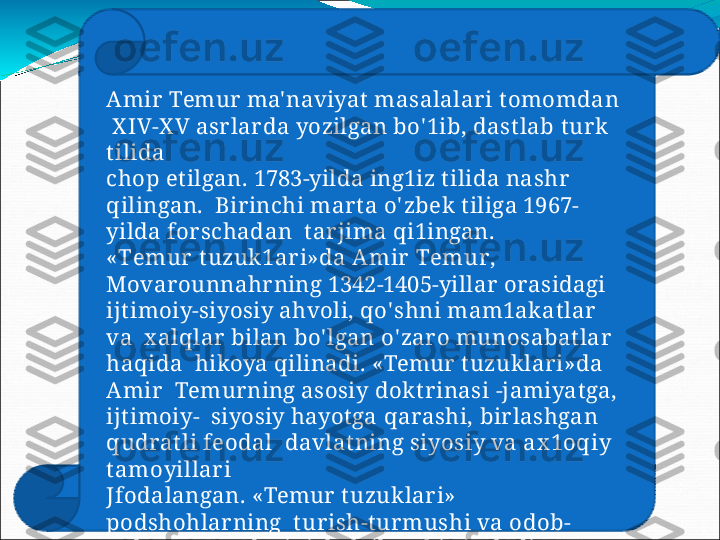 Amir   Temur  ma' naviyat  masalalar i t omomdan 
  X IV-X V   asrlarda   yozilgan  bo' 1ib,   dastlab   turk  
tilida
chop   etilgan.   1783-yilda   ing1iz   tilida   nashr  
qilingan.    Birinchi  marta  o' zbek tiliga 1967-
yilda  for schadan   t ar jima   qi1ingan.
« T emur   t uzuk1ar i »da   A m i r   T emu r ,  
Movarounnahrning  1342-1405-yillar orasidagi   
ijtimoiy-siyosiy  ahvoli,  qo' shni mam1akatlar  
va   x alqlar bilan bo' lgan  o' zaro  munosabatlar  
haqida    hikoya  qilinadi.  «Temur  tuzuklari»da 
Amir     Temurning  asosiy  doktr inasi  -jamiyatga, 
ijtimoiy-    siyosiy   hayotga   qarashi,   birlashgan  
qudratli   feodal    d a v lat nin g   s i y os i y   v a   ax 1o q i y  
t am o y i l l ar i
Jfodalangan.  «Temur  tuzuklari» 
podshohlarning    tur ish-turmushi  va  odob-
ax loq  me' yorlarini    belgilovchi  risoladir. 