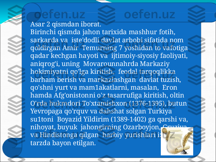 Asar   2   qismdan   iborat.
B ir i nc h i   qi s m d a   jaho n   t a rixi d a   ma s h hu r   f o tih ,  
s a r k a r d a   v a   iste'dodli  davlat  arbobi  sifatida  nom 
qoldirgan Amir    T em u rnin g   7   y o s hidan   t o   v a f o tig a  
q a d ar   k e c hg a n   h a y o t i   v a   ijtimoiy-siyosiy  faoliyati, 
aniqrog'i,  uning    Movarounnahrda  Markaziy 
hokimiyatni  qo'lga kiritish,    feodal   tarqoqlikka  
barham berish   va   markazlashgan    davlat  tuzish, 
qo'shni yurt  va  mam1akatlarni, masalan,    Eron 
hamda  Afg'onistonni  o'z  tasarrufiga kiritish,  oltin   
O'rda  hukmdori  To'xtamishxon  (1376-1395),  butun   
Yevropaga  qo'rquv va  dahshat solgan  Turkiya 
su1toni    Boyazid  Yildirim  (1389-1402)  ga  qarshi  va, 
nihoyat,  buyuk    jahongirning  Ozarboyjon,  Gruziya 
va  Hindistonga  qilgan    harbiy   yurishlari   ixcham  
tarzda   bayon   etilgan. 