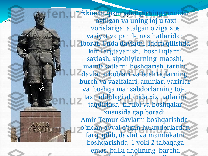 Ikkinchi qism  jahongirning  nomidan 
  aytilgan  va  uning  toj-u  taxt 
vorislariga    atal g an   o ' z ig a   x o s  
v a s i y at   v a   p an d -   n as ih a t l arid a n  
ib o r a t .   U nd a   d a v l a t n i   idora  qilishda 
kim1argtayanish,   bosh1iqlarni 
saylash,  sipohiylarning    maoshi, 
mamlakatlarni boshqarish    t a rti b i ,  
d a v lat   a r b o blar i   v a   b o s h1 i ql a rning  
b u r c h   v a   v a z ifalari ,   ami r la r ,   v a z i r lar  
v a   boshqa mansabdorlarning  toj-u 
taxt    oldidagi alohida xizmatlarini 
taqdirlash    tartib i   v a   bo s hq a lar  
x us u s i d a   gap   bo r ad i .
A m i r   T em u r   d a v la t n i   b o s h q ari s hda  
o'zidan avval o'tgan  hukmdorlardan 
farq    qili b ,   d a v lat   v a   m amlakatni  
bo s hq a r i s hda  1   y o ki   2   t a baqa g a  
ema s ,   balk i   a h o lining   b a r c ha  
tabaqa lariga   s u y an d i. 