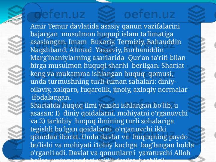 Amir   Temur   davlatida   asasiy   qanun   vazifalarini  
bajargan    mu su lm o n   h u q u q i   is l am   t a 'limatig a  
a s a s lan g an.   I mam   Buxariy,  Termiziy,  Bahauddin 
Naqshband, Ahmad    Yassaviy,  Burhaniddin 
Marg'inaniylarning  asarlarida    Qur'an  ta'rifi  bilan 
birga  musulmon  huquqi  sharhi   berilgan. Shariat - 
keng  va  mukamma  ishlangan huquq    qomusi, 
unda turmushning turli-tuman  sahalari:  diniy-   
oilaviy,  xalqaro,  fuqarolik,  jinoiy,  axloqiy normalar 
  ifodalangan.
Shariatda  huquq  ilmi yaxshi  ishlangan  bo'lib,  u 
asasan:  I)    diniy  qoidalarni,  mohiyatni  o'rganuvchi 
va  2)  tarkibiy    huquq   ilmining   turli   sohalariga  
tegishli   bo'lgan   qoidalarni    o ' r gan u v c hi   ikk i  
qi s md an   i b o r at.   U n d a   d a v lat   v a   huquqning  paydo 
bo'lishi  va  mohiyati i1ohiy  kuchga    bog'langan holda 
o'rgani1adi.  Davlat  va  qonunlarni    yaratuvchi  Alloh 
bo'lsa, uning  yerdagi  vakili  davlat    boshlig'i   -  
shohdir. 