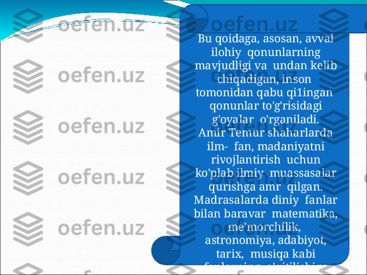 Bu   qoidaga,   asosan,   avval  
ilohiy    qonunlarning 
mavjudligi  va    u nda n   k e l i b  
c h iq a d i g a n ,   in s o n  
tomonidan  qabu  qi1ingan   
qonunlar  to'g'risidagi 
g'oyalar    o'rganiladi.
Ami r   T e m u r   s h a h a r l a r d a  
il m -  fan,   madaniyatni  
rivojlantirish    uchun 
ko'plab ilmiy   mu a ss a s a l a r  
q u ris h ga   amr   qilgan .  
M ad r a s ala r d a   d in i y  fanlar 
bilan  baravar    matematika, 
me'morchilik,   
astronomiya,  adabiyot, 
tarix,    musiqa  kabi 
fanlarning    o'qitilishiga 
alohida e'tibor    berilgan. 