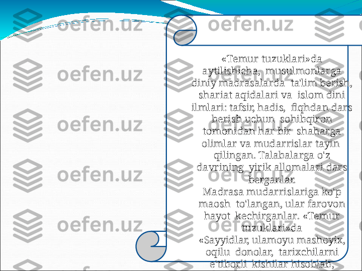 « T e m u r   tuzu k la r i » da  
a y t i l i s hi c ha,   musulmonlarga 
diniy madrasalarda    ta'lim  berish, 
shariat aqidalari  va    islom dini 
ilmlari:  tafsir,  hadis,    fiqhdan   dars  
berish   uchun    sohibqiron 
tomonidan  har  bir    s haha r ga  
ol i m lar   v a   m u d ar r i s lar   t a y i n  
qilingan.  Talabalarga  o'z 
davrining    yirik   allomalari   dars  
berganlar.
Madrasa   mudarrislariga   ko'p  
maosh    to'langan, ular  farovon 
hayot    k ec h i r ganla r .   « T e m u r  
tuz u k lari»da
«Sayyidlar,  ulamoyu mashoyix, 
oqilu    donolar,   tarixchilarni 
e'tiborli    kishilar   hisoblab, 
hurmatlarini   joyiga    qo'ydim.  
Ular   bilan   qimmatli
fikrlashdim»,-   deb   yozadi. 