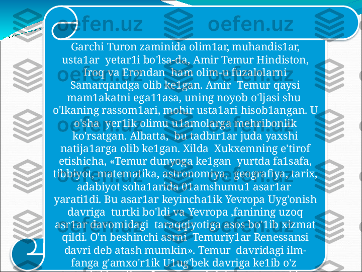 Garchi  Turon  zaminida  olim1ar,  muhandis1ar, 
usta1ar    yetar1i  bo'lsa-da,  Amir  Temur  Hindiston, 
Iroq  va Erondan    ham  olim-u fuzalolarni 
Samarqandga  olib  ke1gan.  Amir    T emur   q a y s i  
m a m1a ka tn i   e ga 11as a ,  unin g  n o y ob   o ' l jas i   s hu  
o'lkaning  rassom1ari,  mohir usta1ari hisob1angan.  U 
o'sha    yer1ik  olimu  u1amolarga  mehribonlik 
ko'rsatgan. Albatta,    bu  tadbir1ar  juda  yaxshi 
natija1arga  olib  ke1gan.  Xilda    Xukxemning  e'tirof 
etishicha,  «Temur  dunyoga  ke1gan    yurtda  fa1safa, 
tibbiyot, matematika, astronomiya,    geografiya,  tarix, 
adabiyot  soha1arida  01amshumu1  asar1ar   
yarati1di.   Bu   asar1ar   keyincha1ik   Yevropa   Uyg'onish  
davriga    turtki  bo'ldi  va  Yevropa  ,fanining  uzoq 
asr1ar  davomidagi    taraqqiyotiga  asos  bo'1ib  xizmat 
qildi.  O'n  beshinchi asrni    Temuriy1ar  Renessansi 
davri  deb  atash mumkin».  Temur    davridagi  ilm-
fanga  g'amxo'r1ik  U1ug'bek  davriga  ke1ib  o'z   
me v a s in i   b e r d i   v a   S a m a r q a ndn i  d u n y oga   m a s hhur  
qi l d i. 