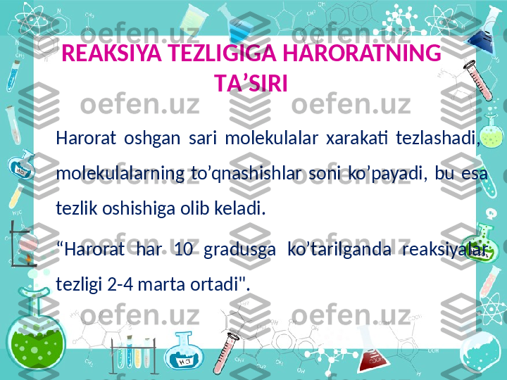 R ЕА KSIYA T Е ZLIGIG А  HARORATNING 
T А ’SIRI
Harorat  oshgan  sari  molekulalar  xarakati  tezlashadi,   
molekulalarning  to’qnashishlar  soni  ko’payadi,  bu  esa 
tezlik oshishiga olib keladi.
“ Harorat  h а r  10  gr а dusg а   ko’t а rilg а nd а   r еа ksiyal а r 
t е zligi 2-4 m а rt а о rt а di".
      