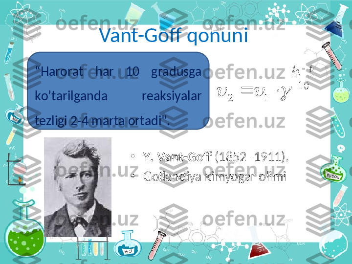 Vant-Goff qonuni
•
Y .  Vant - Goff  (1852 -1911). 
•
Gollandiya kimyogar olimi10	
1	2	
1	2	t	t		
				“ Harorat  h а r  10  gr а dusg а  
ko’t а rilg а nd а   r еа ksiyal а r 
t е zligi 2-4 m а rt а о rt а di". 