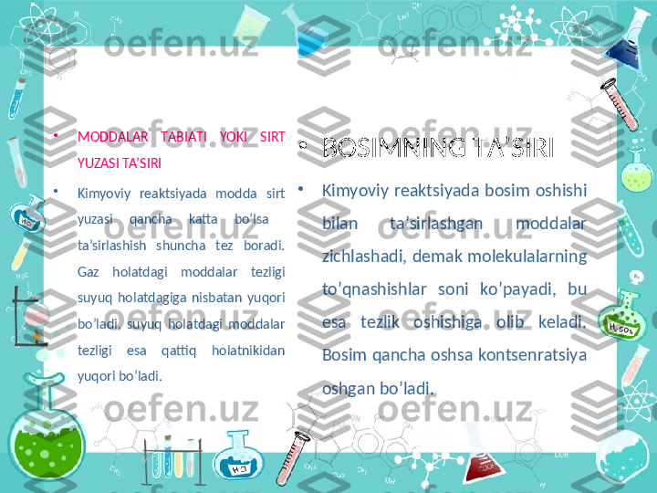 •
M О DD А L А R  T А BI А TI  YOKI  SIRT 
YUZASI TA’SIRI
•
Kimyoviy  reaktsiyada  modda  sirt 
yuzasi  qancha  katta  bo’lsa   
ta’sirlashish  shuncha  tez  boradi. 
Gaz  holatdagi  moddalar  tezligi 
suyuq  holatdagiga  nisbatan  yuqori 
bo’ladi,  suyuq  holatdagi  moddalar 
tezligi  esa  qattiq  holatnikidan 
yuqori bo’ladi. •
BOSIMNING TA’SIRI
•
Kimyoviy  reaktsiyada  bosim  oshishi 
bilan  ta’sirlashgan  moddalar 
zichlashadi, demak molekulalarning 
to’qnashishlar  soni  ko’payadi,  bu 
esa  tezlik  oshishiga  olib  keladi. 
Bosim qancha oshsa kontsenratsiya 
oshgan bo’ladi. 