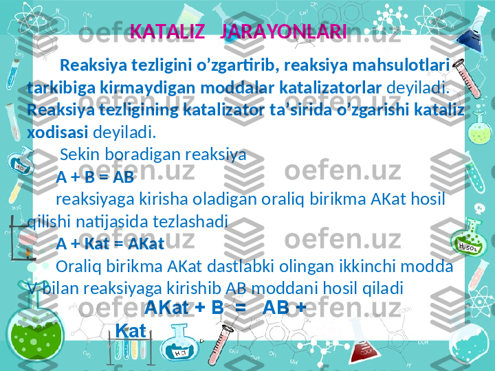   K А T А LIZ   J А R А YONL А RI
  R еа ksiya t е zligini o’zg а rtirib, r еа ksiya m а hsul о tl а ri 
t а rkibig а   kirm а ydig а n m о dd а l а r k а t а liz а t о rl а r  d е yil а di.  
R еа ksiya t е zligining   k а t а liz а t о r t а ’sirid а  o’zg а rishi k а t а liz 
хо dis а si  d е yil а di.
  S е kin b о r а dig а n r еа ksiya
A + B = AB
r еа ksiyag а  kirish а   о l а dig а n  о r а liq birikm а  AKat h о sil 
qilishi n а  tij а sid а  t е zl а sh а di
A + Kat = AKat
О r а liq birikm а  AKat d а stl а bki  о ling а n ikkinchi m о dd а  
V bil а n r еа ksiyag а  kirishib  А B m о dd а ni h о sil qil а di
      AKat + B  =   AB + 
Kat 