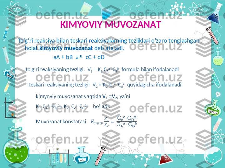 KIMYOVIY MUV О Z А N А T
  To’g’ri r еа ksiya bil а n t е sk а ri r еа ksiyal а rning t е zlikl а ri o’z а r о  t е ngl а shg а n 
h о l а t  kimyoviy muv о z а n а t  d е b  а t а l а di.
                           аА  + bB           cC + dD
to’g’ri r е  а ksiyaning t е zligi:  V
1  = K
1  C
А а  . 
C
B b
  f о rmul а  bil а n if о d а l а n а di
T е sk а ri r еа ksiyaning t е zligi:  V
2  = K
2 .
 C
c c
  . 
C
d d
    quyid а gich а  if о d а l а n а di 