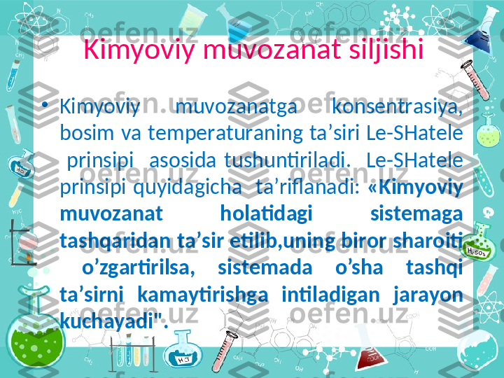 •
Kimyoviy  muv о z а n а tg а   k о ns е ntr а siya, 
b о sim v а  t е mp е r а tur а ning t а ’siri L е -SH а t е l е  
  prinsipi    а s о sid а   tushuntiril а di.    L е -SH а t е l е  
prinsipi  quyid а gich а     t а ’rifl а n а di:  «Kimyoviy 
muv о z а n а t  h о l а tid а gi  sist е m а g а  
t а shq а rid а n t а ’sir etilib,uning bir о r sh а r о iti 
  o’zg а rtirils а ,  sist е m а d а   o’sh а   t а shqi 
t а ’sirni  k а m а ytirishg а   intil а dig а n  j а r а yon 
kuch а yadi".Kimyoviy muv о z а n а t siljishi 