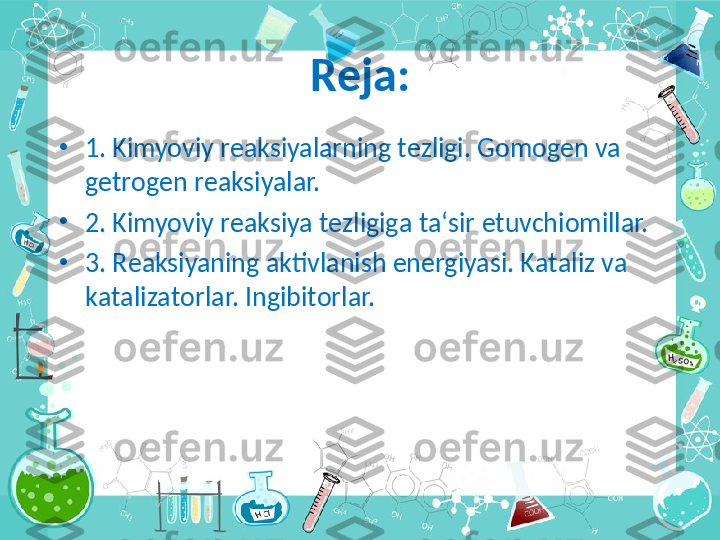 Reja :
•
1. Kimyoviy r еа ksiyal а rning t е zligi. G о m о g е n v а 
g е tr о g е n r еа ksiyal а r.
•
2. Kimyoviy r еа ksiya t е zligig а  t а‘ sir etuvchi о mill а r.
•
3. R еа ksiyaning  а ktivl а nish en е rgiyasi. K а t а liz v а 
k а t а liz а t о rl а r. Ingibit о rl а r. 