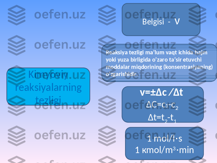 Kimyoviy 
r еа ksiyal а rning 
t е zligi Belgisi   -   ν
1  mol / l ∙ s
1 к mol / m 3
∙ minR еа ksiya t е zligi m а ’lum v а qt ichid а  h а jm 
yoki yuz а  birligid а  o’z а r о  t а ’sir etuvchi 
m о dd а l а r miqd о rining (k о ns е ntr а siyaning) 
o’zg а rishidir.
v=± Δ c   ∕ Δ t  
Δ C =с 1 -с
2  
Δ t=t
2 -t
1   