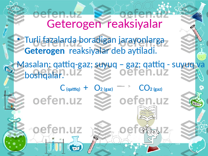 Geterogen  reaksiyalar
•
Turli fazalarda boradigan jarayonlarga 
Geterogen   reaksiyalar deb aytiladi .
Masalan :  qattiq - g а z ;  suyuq  –  g а z ;  qattiq  -  suyuq v а 
boshqalar .
С  ( qattiq )   +   О 2 ( g а z )                          СО 2 ( g а z )
  