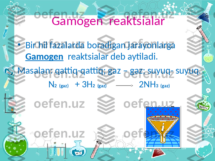 Gamogen  reaktsialar
•
Bir hil fazalarda boradigan jarayonlarga 
Gamogen   reaktsialar deb aytiladi .
Masalan :  qattiq - qattiq ;  g а z  –  g а z ;  suyuq -  suyuq.
N 2   ( g а z )    + 3H 2   ( g а z )                2NH 3   ( g а z )    