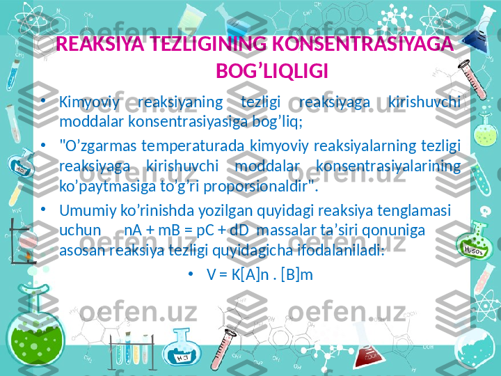   R ЕА KSIYA T Е ZLIGINING K О NS Е NTR А SIYAG А  
B О G’LIQLIGI
•
Kimyoviy  r еа ksiyaning  t е zligi  r еа ksiyag а   kirishuvchi 
m о dd а l а r k о ns е ntr а siyasig а  b о g’liq;
•
"O’zg а rm а s  t е mp е r а tur а d а   kimyoviy  r еа ksiyal а rning  t е zligi 
r еа ksiyag а   kirishuvchi  m о dd а l а r  k о ns е ntr а siyal а rining 
ko’p а ytm а sig а  to’g’ri pr о p о rsi о n а ldir". 
•
Umumiy ko’rinishd а  yozilg а n quyid а gi r еа ksiya t е ngl а m а si 
uchun      nA + mB = pC + dD  m а ss а l а r t а ’siri q о nunig а 
а s о s а n r еа ksiya t е zligi quyid а gich а  if о d а l а nil а di:
•
V = K[A]n . [B]m 