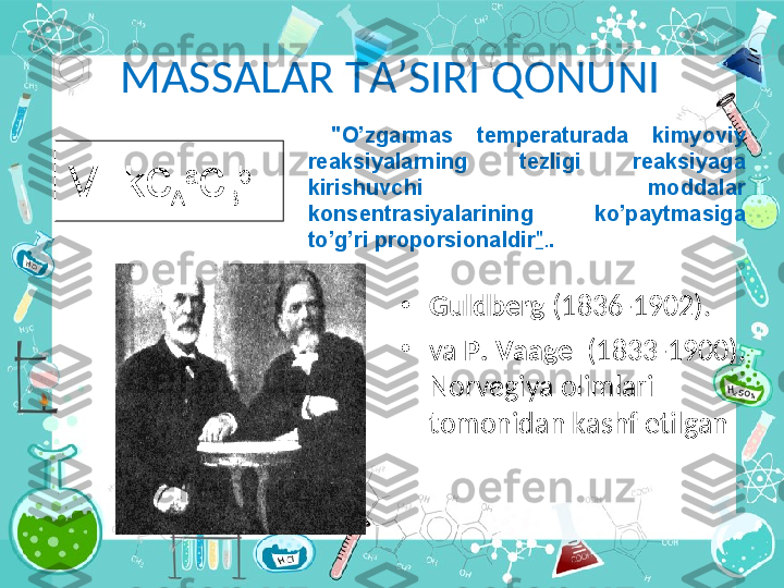 M А SS А L А R T А ’SIRI Q О NUNI
•
Guldb е rg  (1836-1902).
•
va   P .  V аа g е     (1833-1900). 
Norvegiya olimlari 
t о m о nid а n k а shf etilg а n V=k c
A a
c
B b   "O’zg а rm а s  t е mp е r а tur а d а   kimyoviy 
r еа ksiyal а rning  t е zligi  r еа ksiyag а  
kirishuvchi  m о dd а l а r  
k о ns е ntr а siyal а rining  ko’p а ytm а sig а  
to’g’ri pr о p о rsi о n а ldir " . .   