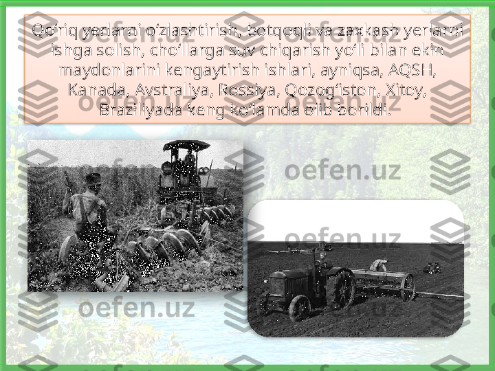 Qo‘riq yerlarni o‘zlashtirish, botqoqli va zaxkash yerlarni 
ishga solish, cho‘llarga suv chiqarish yo‘li bilan ekin 
maydonlarini kengaytirish ishlari, ayniqsa, AQSH, 
Kanada, Avstraliya, Rossiya, Qozog‘iston, Xitoy, 
Braziliyada keng ko‘lamda olib borildi.      