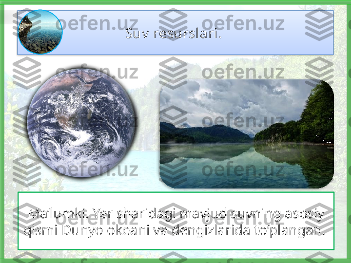 Suv  resurslari . 
Ma’lumki, Yer sharidagi mavjud suvning asosiy 
qismi Dunyo okeani va dengizlarida to‘plangan.      