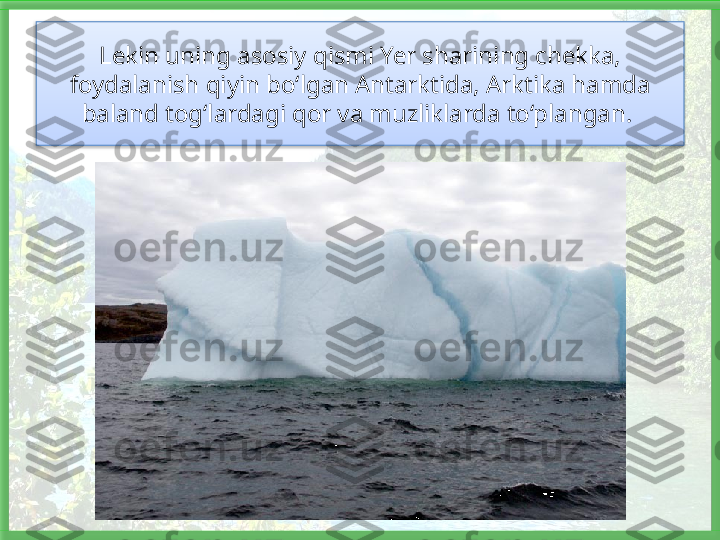 Lekin uning asosiy qismi Yer sharining chekka, 
foydalanish qiyin bo‘lgan Antarktida, Arktika hamda 
baland tog‘lardagi qor va muzliklarda to‘plangan.    